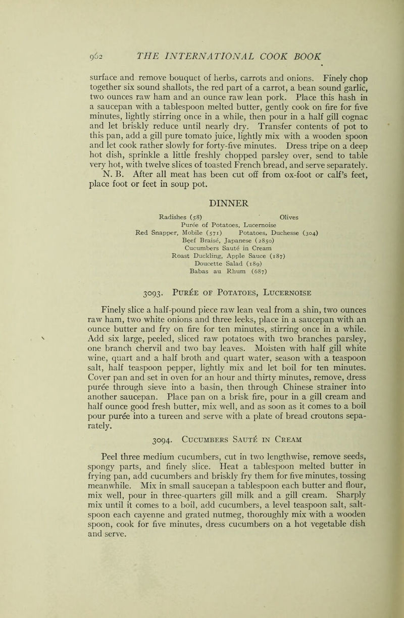 surface and remove bouquet of herbs, carrots and onions. Finely chop together six sound shallots, the red part of a carrot, a bean sound garlic, two ounces raw ham and an ounce raw lean pork. Place this hash in a saucepan with a tablespoon melted butter, gently cook on fire for five minutes, lightly stirring once in a while, then pour in a half gill cognac and let briskly reduce until nearly dry. Transfer contents of pot to this pan, add a gill pure tomato juice, lightly mix with a wooden spoon and let cook rather slowly for forty-five minutes. Dress tripe on a deep hot dish, sprinkle a little freshly chopped parsley over, send to table very hot, with twelve slices of toasted French bread, and serve separately. N. B. After all meat has been cut off from ox-foot or calf’s feet, place foot or feet in soup pot. DINNER Radishes (58) Olives Puree of Potatoes, Lucemoise Red Snapper, Mobile (571) Potatoes, Duchesse (304) Beef Braise, Japanese (2850) Cucumbers Saute in Cream Roast Duckling, Apple Sauce (187) Doucette Salad (189) Babas au Rhum (687) 3093. Puree of Potatoes, Lucernoise Finely slice a half-pound piece raw lean veal from a shin, two ounces raw ham, two white onions and three leeks, place in a saucepan with an ounce butter and fry on fire for ten minutes, stirring once in a while. Add six large, peeled, sliced raw potatoes with two branches parsley, one branch chervil and two bay leaves. Moisten with half gill white wine, quart and a half broth and quart water, season with a teaspoon salt, half teaspoon pepper, lightly mix and let boil for ten minutes. Cover pan and set in oven for an hour and thirty minutes, remove, dress puree through sieve into a basin, then through Chinese strainer into another saucepan. Place pan on a brisk fire, pour in a gill cream and half ounce good fresh butter, mix well, and as soon as it comes to a boil pour puree into a tureen and serve with a plate of bread croutons sepa- rately. 3094. Cucumbers Saut£ in Cream Peel three medium cucumbers, cut in two lengthwise, remove seeds, spongy parts, and finely slice. Heat a tablespoon melted butter in frying pan, add cucumbers and briskly fry them for five minutes, tossing meanwhile. Mix in small saucepan a tablespoon each butter and flour, mix well, pour in three-quarters gill milk and a gill cream. Sharply mix until it comes to a boil, add cucumbers, a level teaspoon salt, salt- spoon each cayenne and grated nutmeg, thoroughly mix with a wooden spoon, cook for five minutes, dress cucumbers on a hot vegetable dish and serve.