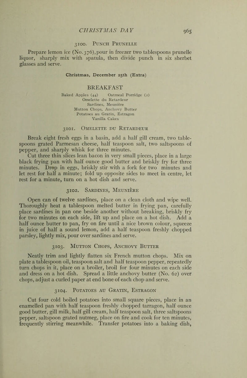 3100. Punch Prunelle Prepare lemon ice (No.376),pour in freezer two tablespoons prunelle liquor, sharply mix with spatula, then divide punch in six sherbet glasses and serve. Christmas, December 25th (Extra) BREAKFAST Baked Apples (44) Oatmeal Porridge (2) Omelette du Retardeur Sardines, Meuniere Mutton Chops, Anchovy Butter Potatoes au Gratin, Estragon Vanilla Cakes 3101. Omelette du Retardeur Break eight fresh eggs in a basin, add a half gill cream, two table- spoons grated Parmesan cheese, half teaspoon salt, two saltspoons of pepper, and sharply whisk for three minutes. Cut three thin slices lean bacon in very small pieces, place in a large black frying pan with half ounce good butter and briskly fry for three minutes. Drop in eggs, briskly stir with a fork for two minutes and let rest for half a minute; fold up opposite sides to meet in centre, let rest for a minute, turn on a hot dish and serve. 3102. Sardines, Meuniere Open can of twelve sardines, place on a clean cloth and wipe well. Thoroughly heat a tablespoon melted butter in frying pan, carefully place sardines in pan one beside another without breaking, briskly fry for two minutes on each side, lift up and place on a hot dish. Add a half ounce butter to pan, fry on fire until a nice brown colour, squeeze in juice of half a sound lemon, add a half teaspoon freshly chopped parsley, lightly mix, pour over sardines and serve. 3103. Mutton Chops, Anchovy Butter Neatly trim and lightly flatten six French mutton chops. Mix on plate a tablespoon oil, teaspoon salt and half teaspoon pepper, repeatedly turn chops in it, place on a broiler, broil for four minutes on each side and dress on a hot dish. Spread a little anchovy butter (No. 62) over chops, adjust a curled paper at end bone of each chop and serve. 3104. Potatoes au Gratin, Estragon Cut four cold boiled potatoes into small square pieces, place in an enamelled pan with half teaspoon freshly chopped tarragon, half ounce good butter, gill milk, half gill cream, half teaspoon salt, three saltspoons pepper, saltspoon grated nutmeg, place on fire and cook for ten minutes, frequently stirring meanwhile. Transfer potatoes into a baking dish,
