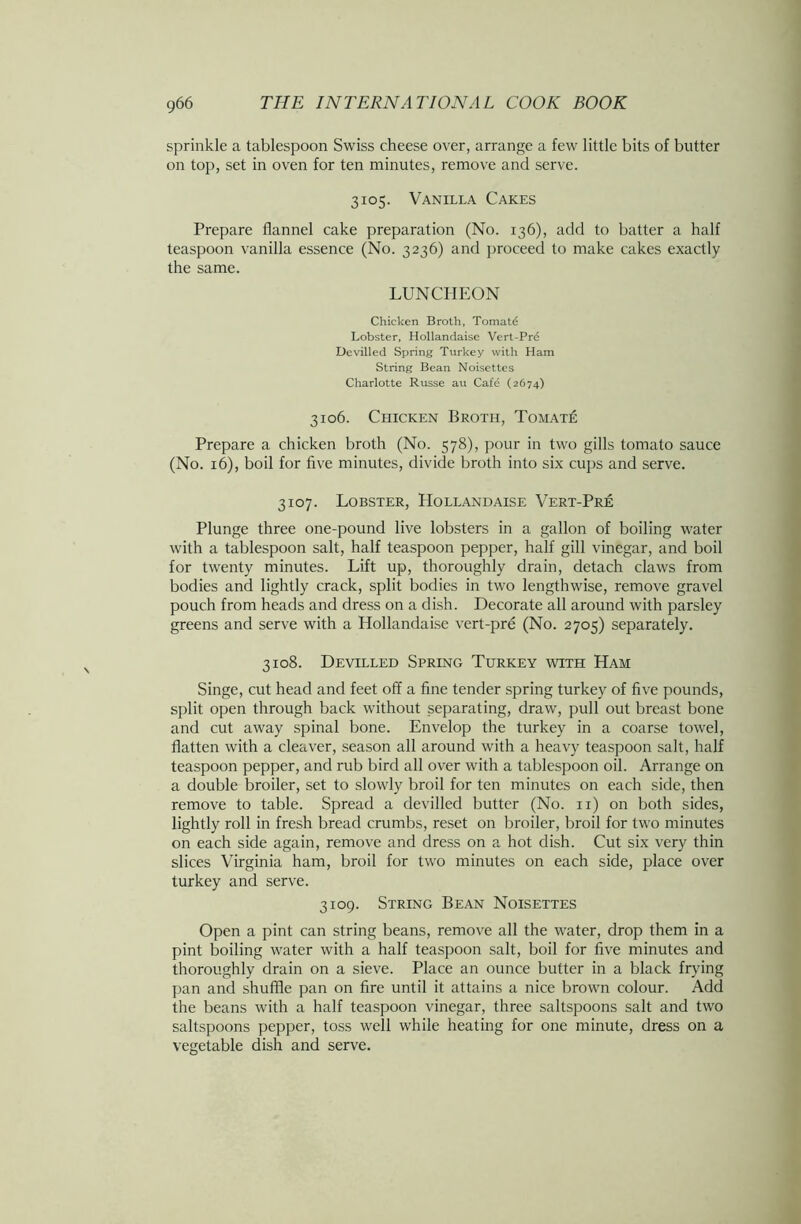 sprinkle a tablespoon Swiss cheese over, arrange a few little bits of butter on top, set in oven for ten minutes, remove and serve. 3105. Vanilla Cakes Prepare flannel cake preparation (No. 136), add to batter a half teaspoon vanilla essence (No. 3236) and proceed to make cakes exactly the same. LUNCHEON Chicken Broth, Tomatd Lobster, Hollandaise Vert-Pre Devilled Spring Turkey with Ham String Bean Noisettes Charlotte Russe au Cafd (2674) 3106. Chicken Broth, Tomate Prepare a chicken broth (No. 578), pour in two gills tomato sauce (No. 16), boil for five minutes, divide broth into six cups and serve. 3107. Lobster, Hollandaise Vert-Pre Plunge three one-pound live lobsters in a gallon of boiling water with a tablespoon salt, half teaspoon pepper, half gill vinegar, and boil for twenty minutes. Lift up, thoroughly drain, detach claws from bodies and lightly crack, split bodies in two lengthwise, remove gravel pouch from heads and dress on a dish. Decorate all around with parsley greens and serve with a Hollandaise vert-pre (No. 2705) separately. 3108. Devilled Spring Turkey with Ham Singe, cut head and feet off a fine tender spring turkey of five pounds, split open through back without separating, draw, pull out breast bone and cut away spinal bone. Envelop the turkey in a coarse towel, flatten with a cleaver, season all around with a heavy teaspoon salt, half teaspoon pepper, and rub bird all over with a tablespoon oil. Arrange on a double broiler, set to slowly broil for ten minutes on each side, then remove to table. Spread a devilled butter (No. 11) on both sides, lightly roll in fresh bread crumbs, reset on broiler, broil for two minutes on each side again, remove and dress on a hot dish. Cut six very thin slices Virginia ham, broil for two minutes on each side, place over turkey and serve. 3109. String Bean Noisettes Open a pint can string beans, remove all the water, drop them in a pint boiling water with a half teaspoon salt, boil for five minutes and thoroughly drain on a sieve. Place an ounce butter in a black frying pan and shuffle pan on fire until it attains a nice brown colour. Add the beans with a half teaspoon vinegar, three saltspoons salt and two saltspoons pepper, toss well while heating for one minute, dress on a vegetable dish and serve.