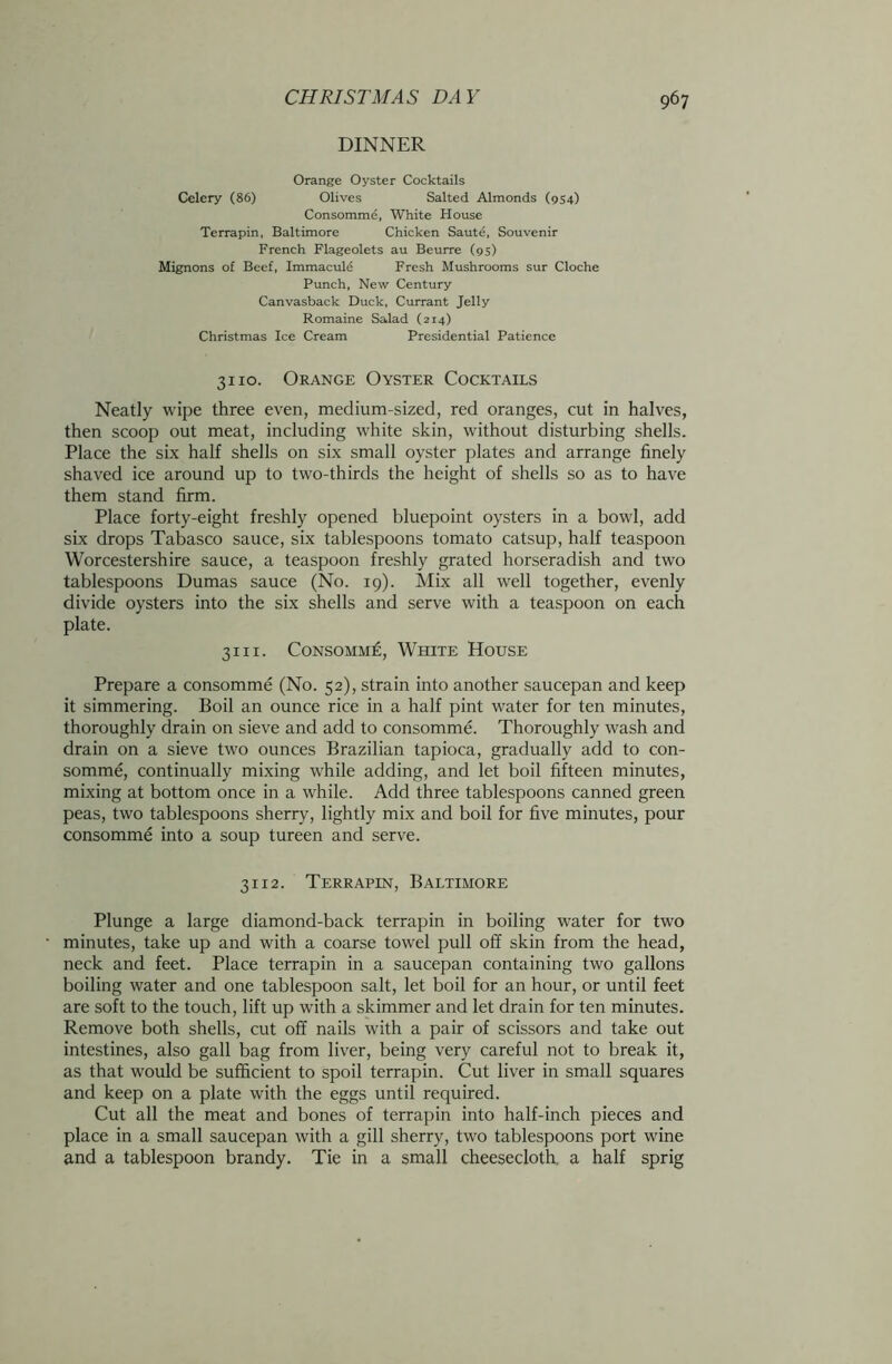 DINNER Orange Oyster Cocktails Celery (86) Olives Salted Almonds (954) Consomme, White House Terrapin, Baltimore Chicken Saute, Souvenir French Flageolets au Beurre (95) Mignons of Beef, Immacule Fresh Mushrooms sur Cloche Punch, New Century Canvasback Duck, Currant Jelly Romaine Salad (214) Christmas Ice Cream Presidential Patience 3110. Orange Oyster Cocktails Neatly wipe three even, medium-sized, red oranges, cut in halves, then scoop out meat, including white skin, without disturbing shells. Place the six half shells on six small oyster plates and arrange finely shaved ice around up to two-thirds the height of shells so as to have them stand firm. Place forty-eight freshly opened bluepoint oysters in a bowl, add six drops Tabasco sauce, six tablespoons tomato catsup, half teaspoon Worcestershire sauce, a teaspoon freshly grated horseradish and two tablespoons Dumas sauce (No. 19). Mix all well together, evenly divide oysters into the six shells and serve with a teaspoon on each plate. 3111. Consomme, White House Prepare a consomme (No. 52), strain into another saucepan and keep it simmering. Boil an ounce rice in a half pint water for ten minutes, thoroughly drain on sieve and add to consomme. Thoroughly wash and drain on a sieve two ounces Brazilian tapioca, gradually add to con- somme, continually mixing while adding, and let boil fifteen minutes, mixing at bottom once in a while. Add three tablespoons canned green peas, two tablespoons sherry, lightly mix and boil for five minutes, pour consomme into a soup tureen and serve. 3112. Terrapin, Baltimore Plunge a large diamond-back terrapin in boiling water for two minutes, take up and with a coarse towel pull off skin from the head, neck and feet. Place terrapin in a saucepan containing two gallons boiling water and one tablespoon salt, let boil for an hour, or until feet are soft to the touch, lift up with a skimmer and let drain for ten minutes. Remove both shells, cut off nails with a pair of scissors and take out intestines, also gall bag from liver, being very careful not to break it, as that would be sufficient to spoil terrapin. Cut liver in small squares and keep on a plate with the eggs until required. Cut all the meat and bones of terrapin into half-inch pieces and place in a small saucepan with a gill sherry, two tablespoons port wine and a tablespoon brandy. Tie in a small cheesecloth, a half sprig