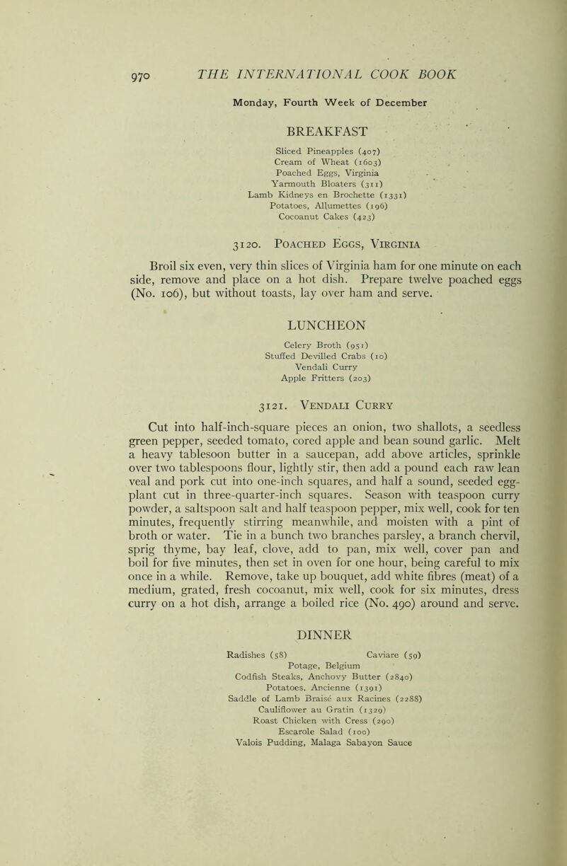 97° Monday, Fourth Week of December BREAKFAST Sliced Pineapples (407) Cream of Wheat (1603) Poached Eggs, Virginia Yarmouth Bloaters (311) Lamb Kidneys en Brochette (1331) Potatoes, Allumettes (196) Cocoanut Cakes (423) 3120. Poached Eggs, Virginia Broil six even, very thin slices of Virginia ham for one minute on each side, remove and place on a hot dish. Prepare twelve poached eggs (No. 106), but without toasts, lay over ham and serve. LUNCHEON Celery Broth (951) Stuffed Devilled Crabs (10) Vendali Curry Apple Fritters (203) 3121. Vendali Curry Cut into half-inch-square pieces an onion, two shallots, a seedless green pepper, seeded tomato, cored apple and bean sound garlic. Melt a heavy tablesoon butter in a saucepan, add above articles, sprinkle over two tablespoons flour, lightly stir, then add a pound each raw lean veal and pork cut into one-inch squares, and half a sound, seeded egg- plant cut in three-quarter-inch squares. Season with teaspoon curry powder, a saltspoon salt and half teaspoon pepper, mix well, cook for ten minutes, frequently stirring meanwhile, and moisten with a pint of broth or water. Tie in a bunch two branches parsley, a branch chervil, sprig thyme, bay leaf, clove, add to pan, mix well, cover pan and boil for five minutes, then set in oven for one hour, being careful to mix once in a while. Remove, take up bouquet, add white fibres (meat) of a medium, grated, fresh cocoanut, mix well, cook for six minutes, dress curry on a hot dish, arrange a boiled rice (No. 490) around and serve. DINNER Radishes (58) Caviare (59) Potage, Belgium Codfish Steaks, Anchovy Butter (2840) Potatoes, Ancienne (1391) Saddle of Lamb Braise aux Racines (2288) Cauliflower au Gratin (1329) Roast Chicken with Cress (290) Escarole Salad (100) Valois Pudding, Malaga Sabayon Sauce