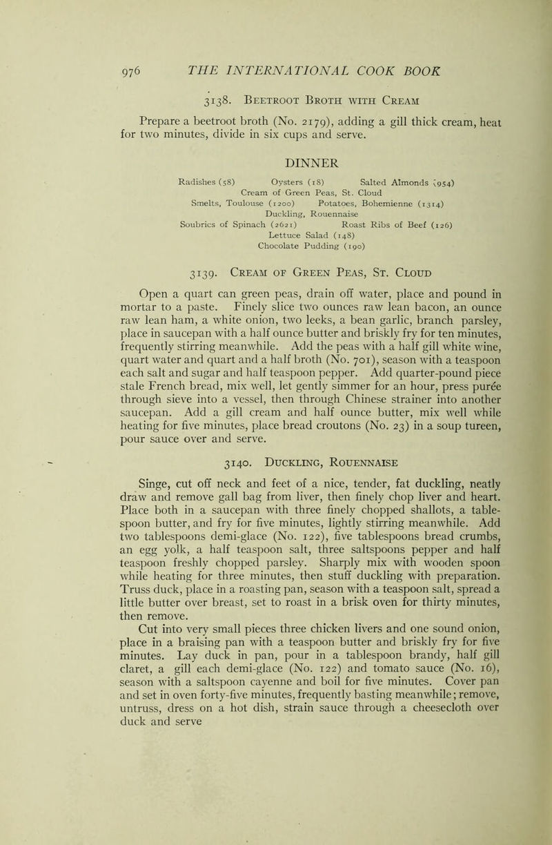 3138. Beetroot Broth with Cream Prepare a beetroot broth (No. 2179), adding a gill thick cream, heat for two minutes, divide in six cups and serve. DINNER Radishes (58) Oysters (18) Salted Almonds ^954) Cream of Green Peas, St. Cloud Smelts, Toulouse (1200) Potatoes, Bohemienne (1314) Duckling, Rouennaise Soubrics of Spinach (2621) Roast Ribs of Beef (126) Lettuce Salad (148) Chocolate Pudding (190) 3139. Cream of Green Peas, St. Cloud Open a quart can green peas, drain off water, place and pound in mortar to a paste. Finely slice two ounces raw lean bacon, an ounce raw lean ham, a white onion, two leeks, a bean garlic, branch parsley, place in saucepan with a half ounce butter and briskly fry for ten minutes, frequently stirring meanwhile. Add the peas with a half gill white wine, quart water and quart and a half broth (No. 701), season with a teaspoon each salt and sugar and half teaspoon pepper. Add quarter-pound piece stale French bread, mix well, let gently simmer for an hour, press puree through sieve into a vessel, then through Chinese strainer into another saucepan. Add a gill cream and half ounce butter, mix well while heating for five minutes, place bread croutons (No. 23) in a soup tureen, pour sauce over and serve. 3140. Duckling, Rouennaise Singe, cut off neck and feet of a nice, tender, fat duckling, neatly draw and remove gall bag from liver, then finely chop liver and heart. Place both in a saucepan with three finely chopped shallots, a table- spoon butter, and fry for five minutes, lightly stirring meanwhile. Add two tablespoons demi-glace (No. 122), five tablespoons bread crumbs, an egg yolk, a half teaspoon salt, three saltspoons pepper and half teaspoon freshly chopped parsley. Sharply mix with wooden spoon while heating for three minutes, then stuff duckling with preparation. Truss duck, place in a roasting pan, season with a teaspoon salt, spread a little butter over breast, set to roast in a brisk oven for thirty minutes, then remove. Cut into very small pieces three chicken livers and one sound onion, place in a braising pan with a teaspoon butter and briskly fry for five minutes. Lay duck in pan, pour in a tablespoon brandy, half gill claret, a gill each demi-glace (No. 122) and tomato sauce (No. 16), season with a saltspoon cayenne and boil for five minutes. Cover pan and set in oven forty-five minutes, frequently basting meanwhile; remove, untruss, dress on a hot dish, strain sauce through a cheesecloth over duck and serve