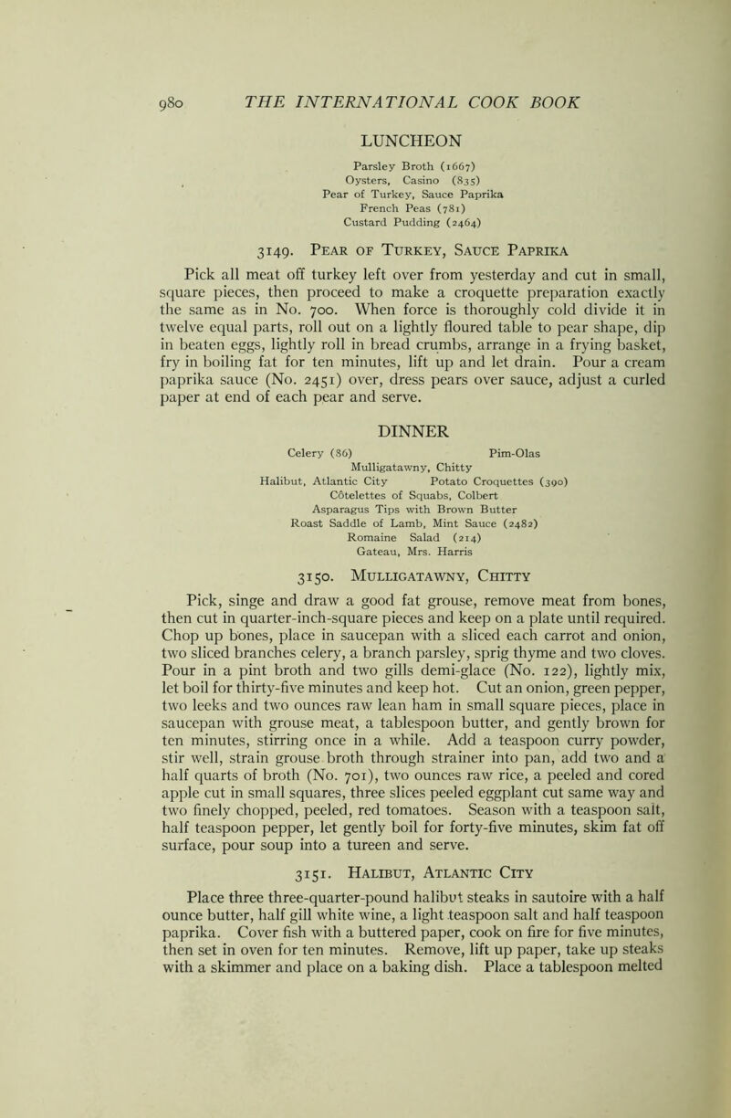 LUNCHEON Parsley Broth (1667) Oysters, Casino (83 s) Pear of Turkey, Sauce Paprika French Peas (781) Custard Pudding (2464) 3149. Pear of Turkey, Sauce Paprika Pick all meat off turkey left over from yesterday and cut in small, square pieces, then proceed to make a croquette preparation exactly the same as in No. 700. When force is thoroughly cold divide it in twelve equal parts, roll out on a lightly floured table to pear shape, dip in beaten eggs, lightly roll in bread crumbs, arrange in a frying basket, fry in boiling fat for ten minutes, lift up and let drain. Pour a cream paprika sauce (No. 2451) over, dress pears over sauce, adjust a curled paper at end of each pear and serve. DINNER Celery (86) Pim-Olas Mulligatawny, Chitty Halibut, Atlantic City Potato Croquettes (390) Cotelettes of Squabs, Colbert Asparagus Tips with Brown Butter Roast Saddle of Lamb, Mint Sauce (2482) Romaine Salad (214) Gateau, Mrs. Harris 3150. Mulligatawny, Chitty Pick, singe and draw a good fat grouse, remove meat from bones, then cut in quarter-inch-square pieces and keep on a plate until required. Chop up bones, place in saucepan with a sliced each carrot and onion, two sliced branches celery, a branch parsley, sprig thyme and two cloves. Pour in a pint broth and two gills demi-glace (No. 122), lightly mix, let boil for thirty-five minutes and keep hot. Cut an onion, green pepper, two leeks and two ounces raw lean ham in small square pieces, place in saucepan with grouse meat, a tablespoon butter, and gently brown for ten minutes, stirring once in a while. Add a teaspoon curry powder, stir well, strain grouse broth through strainer into pan, add two and a half quarts of broth (No. 701), two ounces raw rice, a peeled and cored apple cut in small squares, three slices peeled eggplant cut same way and two finely chopped, peeled, red tomatoes. Season with a teaspoon salt, half teaspoon pepper, let gently boil for forty-five minutes, skim fat off surface, pour soup into a tureen and serve. 3151. Halibut, Atlantic City Place three three-quarter-pound halibut steaks in sautoire with a half ounce butter, half gill white wine, a light teaspoon salt and half teaspoon paprika. Cover fish with a buttered paper, cook on fire for five minutes, then set in oven for ten minutes. Remove, lift up paper, take up steaks with a skimmer and place on a baking dish. Place a tablespoon melted