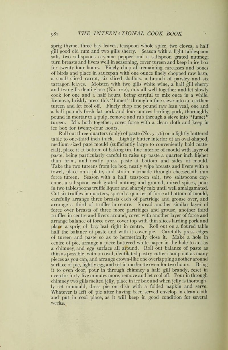 sprig thyme, three bay leaves, teaspoon whole spice, two cloves, a half gill good old rum and two gills sherry. Season with a light tablespoon salt, two saltspoons cayenne pepper and a saltspoon grated nutmeg; turn breasts and livers well in seasoning, cover tureen and keep in ice box for twenty-four hours. Finely chop all remaining carcasses and bones of birds and place in saucepan with one ounce finely chopped raw ham, a small sliced carrot, six sliced shallots, a branch of parsley and six tarragon leaves. Moisten with two gills white wine, a half gill sherry and two gills demi-glace (No. 122), mix all well together and let slowly cook for one and a half hours, being careful to mix once in a while. Remove, briskly press this “fumet” through a fine sieve into an earthen tureen and let cool off. Finely chop one pound raw lean veal, one and a half pounds fresh fat pork and four ounces larding pork, thoroughly pound in mortar to a pulp, remove and rub through a sieve into “fumet” tureen. Mix both together, cover force with a clean cloth and keep in ice box for twenty-four hours. Roll out three-quarters (only) of paste (No. 3156) on a lightly buttered table to one-third inch thick. Lightly butter interior of an oval-shaped, medium-sized pate mould (sufficiently large to conveniently hold mate- rial), place it at bottom of baking tin, line interior of mould with layer of paste, being particularly careful to raise up paste a quarter inch higher than brim, and neatly press paste at bottom and sides of mould. Take the two tureens from ice box, neatly wipe breasts and livers with a towel, place on a plate, and strain marinade through cheesecloth into force tureen. Season with a half teaspoon salt, two saltspoons cay- enne, a saltspoon each grated nutmeg and ground, mixed spices, pour in two tablespoons truffle liquor and sharply mix until well amalgamated. Cut six truffles in quarters, spread a quarter of force at bottom of mould, carefully arrange three breasts each of partridge and grouse over, and arrange a third of truffles in centre. Spread another similar layer of force over breasts of three more partridges and grouse, another third truffles in centre and livers around, cover with another layer of force and arrange balance of force over, cover top with thin slices larding pork and plage a sprig of bay leaf right in centre. Roll out on a floured table half the balance of paste and with it cover pie. Carefully press edges of tureen and paste so as to hermetically close it. Make a hole in centre of pie, arrange a piece buttered white paper in the hole to act as a chimney, and egg surface all around. Roll out balance of paste as thin as possible, with an oval, dentilated pastry cutter stamp out as many pieces as you can, and arrange crown-like one overlapping another around surface of pie, lightly egg and set in moderate oven for two hours. Bring it to oven door, pour in through chimney a half gill brandy, reset in oven for forty-five minutes more, remove and let cool off. Pour in through chimney two gills melted jelly, place in ice box and when jelly is thorough- ly set unmould, dress pie on dish with a folded napkin and serve. Whatever is left of pie after having been served envelop in clean cloth and put in cool place, as it will keep in good condition for several weeks.