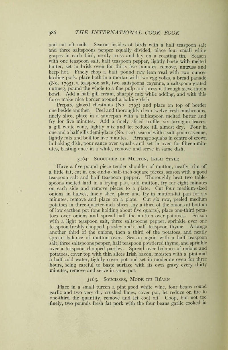 and cut off nails. Season insides of birds with a half teaspoon salt and three saltspoons pepper equally divided, place four small white grapes in each bird, neatly truss and lay on a roasting tin. Season with one teaspoon salt, half teaspoon pepper, lightly baste with melted butter, set in brisk oven for thirty-five minutes, remove, untruss and keep hot. Finely chop a half pound raw lean veal with two ounces larding pork, place both in a mortar with two egg yolks, a bread panade (No. 1795), a teaspoon salt, two saltspoons cayenne, a saltspoon grated nutmeg, pound the whole to a fine pulp and press it through sieve into a bowl. Add a half gill cream, sharply mix while adding, and with this force make nice border around a baking dish. Prepare glazed chestnuts (No. 2795) and place on top of border one beside another. Peel and thoroughly clean twelve fresh mushrooms, finely slice, place in a saucepan with a tablespoon melted butter and fry for five minutes. Add a finely sliced truffle, six tarragon leaves, a gill white wine, lightly mix and let reduce till almost dry. Pour in one and a half gills demi-glace (No. 122), season with a saltspoon cayenne, lightly mix and boil for five minutes. Arrange squabs in centre of crown in baking dish, pour sauce over squabs and set in oven for fifteen min- utes, basting once in a while, remove and serve in same dish. 3164. Shoulder of Mutton, Irish Style Have a five-pound piece tender shoulder of mutton, neatly trim off a little fat, cut in one-and-a-half-inch-square pieces, season with a good teaspoon salt and half teaspoon pepper. Thoroughly heat two table- spoons melted lard in a frying pan, add mutton, fry for eight minutes on each side and remove pieces to a plate. Cut four medium-sized onions in halves, finely slice, place and fry in mutton-fat pan for six minutes, remove and place on a plate. Cut six raw, peeled medium potatoes in three-quarter-inch slices, lay a third of the onions at bottom of low earthen pot (one holding about five quarts), place one-third pota- toes over onions and spread half the mutton over potatoes. Season with a light teaspoon salt, three saltspoons pepper, sprinkle over one teaspoon freshly chopped parsley and a half teaspoon thyme. Arrange another third of the onions, then a third of the potatoes, and neatly spread balance of mutton over. Season again with a half teaspoon salt,‘three saltspoons pepper, half teaspoon powdered thyme, and sprinkle over a teaspoon chopped parsley. Spread over balance of onions and potatoes, cover top with thin slices Irish bacon, moisten with a pint and a half cold water, tightly cover pot and set in moderate oven for three hours, being careful to baste surface with its own gravy every thirty minutes, remove and serve in same pot. 3165. Soucisses, Mode du Bearn Place in a small tureen a pint good white wine, four beans sound garlic and two very dry crushed limes, cover pot, let reduce on fire to one-third the quantity, remove and let cool off. Chop, but not too finely, two pounds fresh fat pork with the four beans garlic cooked in
