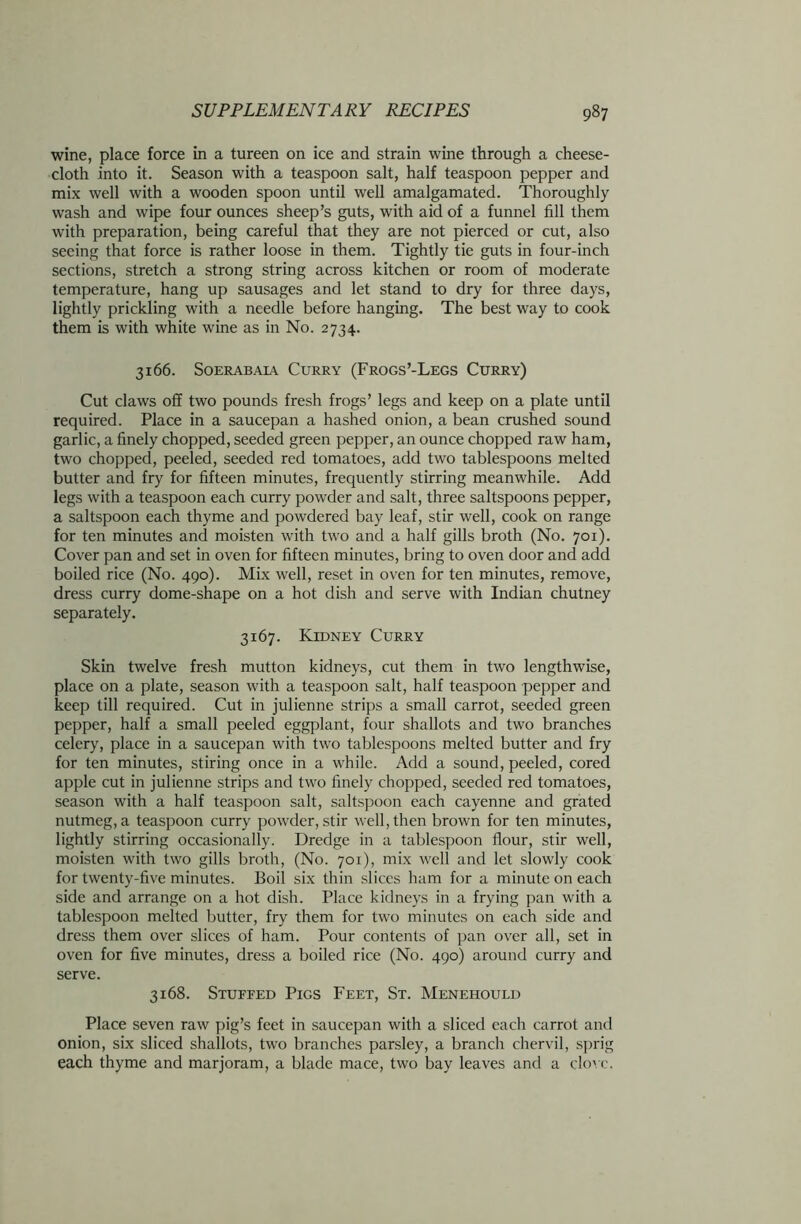 wine, place force in a tureen on ice and strain wine through a cheese- cloth into it. Season with a teaspoon salt, half teaspoon pepper and mix well with a wooden spoon until well amalgamated. Thoroughly wash and wipe four ounces sheep’s guts, with aid of a funnel fill them with preparation, being careful that they are not pierced or cut, also seeing that force is rather loose in them. Tightly tie guts in four-inch sections, stretch a strong string across kitchen or room of moderate temperature, hang up sausages and let stand to dry for three days, lightly prickling with a needle before hanging. The best way to cook them is with white wine as in No. 2734. 3166. Soerabaia Curry (Frogs’-Legs Curry) Cut claws off two pounds fresh frogs’ legs and keep on a plate until required. Place in a saucepan a hashed onion, a bean crushed sound garlic, a finely chopped, seeded green pepper, an ounce chopped raw ham, two chopped, peeled, seeded red tomatoes, add two tablespoons melted butter and fry for fifteen minutes, frequently stirring meanwhile. Add legs with a teaspoon each curry powder and salt, three saltspoons pepper, a saltspoon each thyme and powdered bay leaf, stir well, cook on range for ten minutes and moisten with two and a half gills broth (No. 701). Cover pan and set in oven for fifteen minutes, bring to oven door and add boiled rice (No. 490). Mix well, reset in oven for ten minutes, remove, dress curry dome-shape on a hot dish and serve with Indian chutney separately. 3167. Kidney Curry Skin twelve fresh mutton kidneys, cut them in two lengthwise, place on a plate, season with a teaspoon salt, half teaspoon pepper and keep till required. Cut in julienne strips a small carrot, seeded green pepper, half a small peeled eggplant, four shallots and two branches celery, place in a saucepan with two tablespoons melted butter and fry for ten minutes, stiring once in a while. Add a sound, peeled, cored apple cut in julienne strips and two finely chopped, seeded red tomatoes, season with a half teaspoon salt, saltspoon each cayenne and grated nutmeg, a teaspoon curry powder, stir well, then brown for ten minutes, lightly stirring occasionally. Dredge in a tablespoon flour, stir well, moisten with two gills broth, (No. 701), mix well and let slowly cook for twenty-five minutes. Boil six thin slices ham for a minute on each side and arrange on a hot dish. Place kidneys in a frying pan with a tablespoon melted butter, fry them for two minutes on each side and dress them over slices of ham. Pour contents of pan over all, set in oven for five minutes, dress a boiled rice (No. 490) around curry and serve. 3168. Stuffed Pigs Feet, St. Menehould Place seven raw pig’s feet in saucepan with a sliced each carrot and onion, six sliced shallots, two branches parsley, a branch chervil, sprig each thyme and marjoram, a blade mace, two bay leaves and a clove.