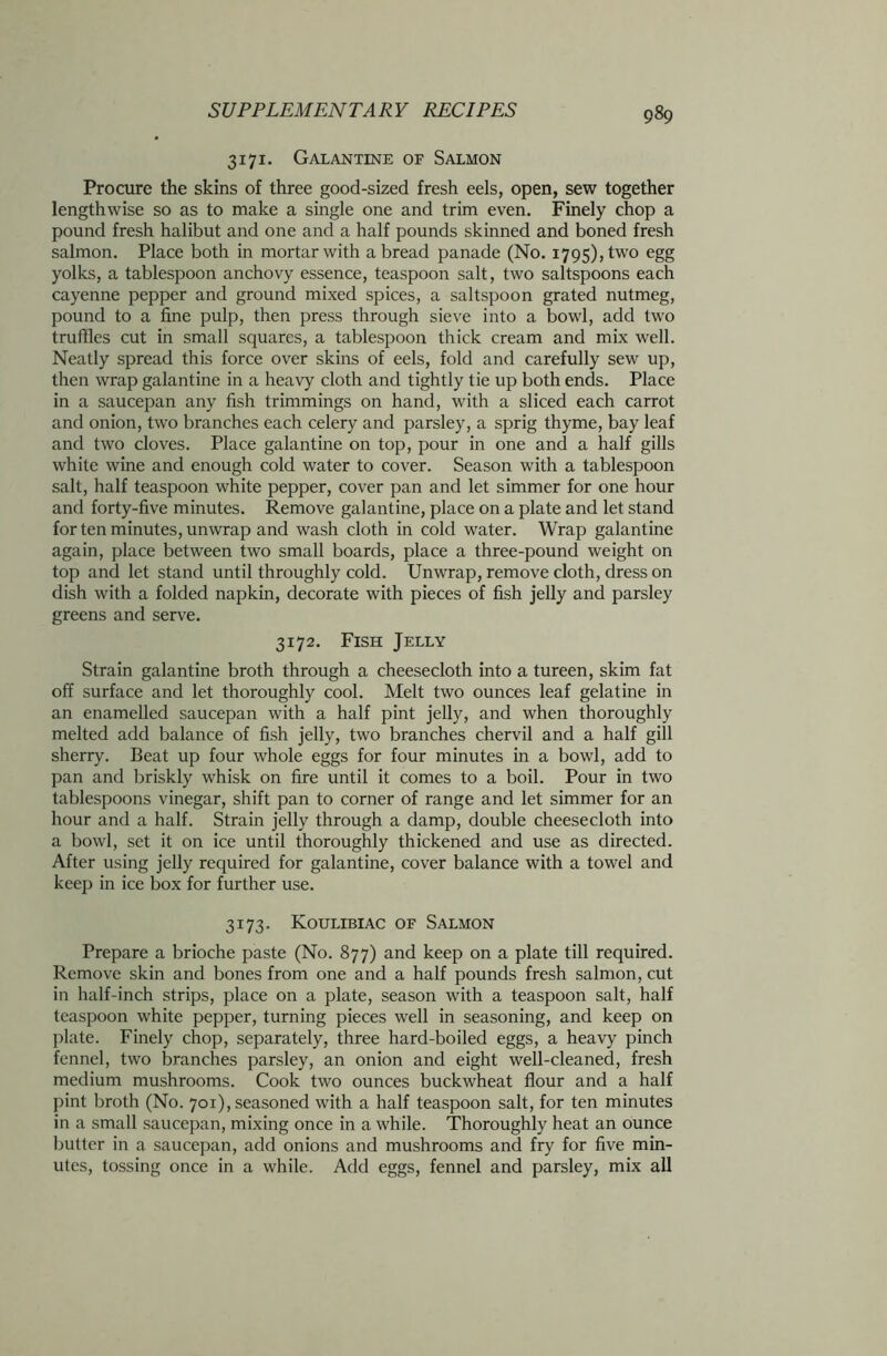 3171. Galantine of Salmon Procure the skins of three good-sized fresh eels, open, sew together lengthwise so as to make a single one and trim even. Finely chop a pound fresh halibut and one and a half pounds skinned and boned fresh salmon. Place both in mortar with a bread panade (No. 1795), two egg yolks, a tablespoon anchovy essence, teaspoon salt, two saltspoons each cayenne pepper and ground mixed spices, a saltspoon grated nutmeg, pound to a fine pulp, then press through sieve into a bowl, add two truffles cut in small squares, a tablespoon thick cream and mix well. Neatly spread this force over skins of eels, fold and carefully sew up, then wrap galantine in a heavy cloth and tightly tie up both ends. Place in a saucepan any fish trimmings on hand, with a sliced each carrot and onion, two branches each celery and parsley, a sprig thyme, bay leaf and two cloves. Place galantine on top, pour in one and a half gills white wine and enough cold water to cover. Season with a tablespoon salt, half teaspoon white pepper, cover pan and let simmer for one hour and forty-five minutes. Remove galantine, place on a plate and let stand for ten minutes, unwrap and wash cloth in cold water. Wrap galantine again, place between two small boards, place a three-pound weight on top and let stand until throughly cold. Unwrap, remove cloth, dress on dish with a folded napkin, decorate with pieces of fish jelly and parsley greens and serve. 3172. Fish Jelly Strain galantine broth through a cheesecloth into a tureen, skim fat off surface and let thoroughly cool. Melt two ounces leaf gelatine in an enamelled saucepan with a half pint jelly, and when thoroughly melted add balance of fish jelly, two branches chervil and a half gill sherry. Beat up four whole eggs for four minutes in a bowl, add to pan and briskly whisk on fire until it comes to a boil. Pour in two tablespoons vinegar, shift pan to corner of range and let simmer for an hour and a half. Strain jelly through a damp, double cheesecloth into a bowl, set it on ice until thoroughly thickened and use as directed. After using jelly required for galantine, cover balance with a towel and keep in ice box for further use. 3173. Koulibiac of Salmon Prepare a brioche paste (No. 877) and keep on a plate till required. Remove skin and bones from one and a half pounds fresh salmon, cut in half-inch strips, place on a plate, season with a teaspoon salt, half teaspoon white pepper, turning pieces well in seasoning, and keep on plate. Finely chop, separately, three hard-boiled eggs, a heavy pinch fennel, two branches parsley, an onion and eight well-cleaned, fresh medium mushrooms. Cook two ounces buckwheat flour and a half pint broth (No. 701), seasoned with a half teaspoon salt, for ten minutes in a small saucepan, mixing once in a while. Thoroughly heat an ounce butter in a saucepan, add onions and mushrooms and fry for five min- utes, tossing once in a while. Add eggs, fennel and parsley, mix all