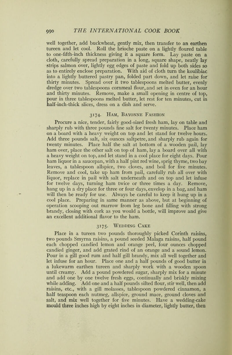 well together, add buckwheat, gently mix, then transfer to an earthen tureen and let cool. Roll the brioche paste on a lightly floured table to one-fifth-inch thickness giving it a square form. Lay paste on a cloth, carefully spread preparation in a long, square shape, neatly lay strips salmon over, lightly egg edges of paste and fold up both sides so as to entirely enclose preparation. With aid of cloth turn the koulibiac into a lightly buttered pastry pan, folded part down, and let raise for thirty minutes. Spread over it two tablespoons melted butter, evenly dredge over two tablespoons cornmeal flour, and set in oven for an hour and thirty minutes. Remove, make a small opening in centre of top, pour in three tablespoons melted butter, let rest for ten minutes, cut in half-inch-thick slices, dress on a dish and serve. 3174. Ham, Bayonne Fashion Procure a nice, tender, fairly good-sized fresh ham, lay on table and sharply rub with three pounds fine salt for twenty minutes. Place ham on a board with a heavy weight on top and let stand for twelve hours. Add three pounds salt, six ounces saltpetre, and sharply rub again for twenty minutes. Place half the salt at bottom of a wooden pail, lay ham over, place the other salt on top of ham, lay a board over all with a heavy weight on top, and let stand in a cool place for eight days. Pour ham liquor in a saucepan, with a half pint red wine, sprig thyme, two bay leaves, a tablespoon allspice, two cloves, and boil for five minutes. Remove and cool, take up ham from pail, carefully rub all over with liquor, replace in pail with salt underneath and on top and let infuse for twelve days, turning ham twice or three times a day. Remove, hang up in a dry place for three or four days, envelop in a bag, and ham will then be ready for use. Always be careful to keep it hung up in a cool place. Preparing in same manner as above, but at beginning of operation scooping out marrow from leg bone and filling with strong brandy, closing with cork as you would a bottle, will improve and give an excellent additional flavor to the ham. 3175. Wedding Cake Place in a tureen two pounds thoroughly picked Corinth raisins, two pounds Smyrna raisins, a pound seeded Malaga raisins, half pound each chopped candied lemon and orange peel, four ounces chopped candied ginger, and add grated rind of an orange and a sound lemon. Pour in a gill good rum and half gill brandy, mix all well together and let infuse for an hour. Place one and a half pounds of good butter in a lukewarm earthen tureen and sharply work with a wooden spoon until creamy. Add a pound powdered sugar, sharply mix for a minute and add one by one twelve fresh eggs, continually and briskly mixing while adding. Add one and a half pounds sifted flour, stir well, then add raisins, etc., with a gill molasses, tablespoon powdered cinnamon, a half teaspoon each nutmeg, allspice, ground mace, ground cloves and salt, and mix well together for five minutes. Have a wedding-cake mould three inches high by eight inches in diameter, lightly butter, then
