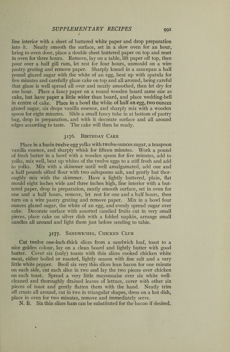 / line interior with a sheet of buttered white paper and drop preparation into it. Neatly smooth the surface, set in a slow oven for an hour, bring to oven door, place a double sheet buttered paper on top and reset in oven for three hours. Remove, lay on a table, lift paper off top, then pour over a half gill rum, let rest for four hours, unmould on a wire pastry grating and remove paper. Sharply knead in a saucepan a half pound glazed sugar with the white of an egg, beat up with spatula for five minutes and carefully glaze cake on top and all around, being careful that glaze is well spread all over and neatly smoothed, then let dry for one hour. Place a fancy paper on a round wooden board same size as cake, but have paper a little wider than board, and place wedding-bell in centre of cake. Place in a bowl the white of half an egg, two ounces glazed sugar, six drops vanilla essence, and sharply mix with a wooden spoon for eight minutes. Slide a small fancy tube in at bottom of pastry bag, drop in preparation, and with it decorate surface and all around edges according to taste. The cake will then be ready. 3176. Birthday Cake Place in a basin twelve egg yolks with twelve ounces sugar, a teaspoon vanilla essence, and sharply whisk for fifteen minutes. Work a pound of fresh butter in a bowl with a wooden spoon for five minutes, add to yolks, mix well, beat up whites of the twelve eggs to a stiff froth and add to yolks. Mix with a skimmer until well amalgamated, add one and a half pounds sifted flour with two saltspoons salt, and gently but thor- oughly mix with the skimmer. Have a lightly buttered, plain, flat mould eight inches wide and three inches high, line interior with a but- tered paper, drop in preparation, neatly smooth surface, set in oven for one and a half hours, remove, let rest for one and a half hours, then turn on a wire pastry grating and remove paper. Mix in a bowl four ounces glazed sugar, the white of an egg, and evenly spread sugar over cake. Decorate surface with assorted candied fruits cut in very small pieces, place cake on silver dish with a folded napkin, arrange small candles all around and light them just before sending to tabie. 3177. Sandwiches, Chicken Club Cut twelve one-inch-thick slices from a sandwich loaf, toast to a nice golden colour, lay on a clean board and lightly butter with good butter. Cover six (only) toasts with thin slices cooked chicken white meat, either boiled or roasted, lightly season with fine salt and a very little white pepper. Broil six very thin slices lean bacon for one minute on each side, cut each slice in two and lay the two pieces over chicken on each toast. Spread a very little mayonnaise over six white well- cleaned and thoroughly drained leaves of lettuce, cover with other six pieces of toast and gently flatten them with the hand. Neatly trim off crusts all around, cut in two in triangular shapes, dress on a hot dish, place in oven for two minutes, remove and immediately serve. N. B. Six thin slices ham can be substituted for the bacon if desired.