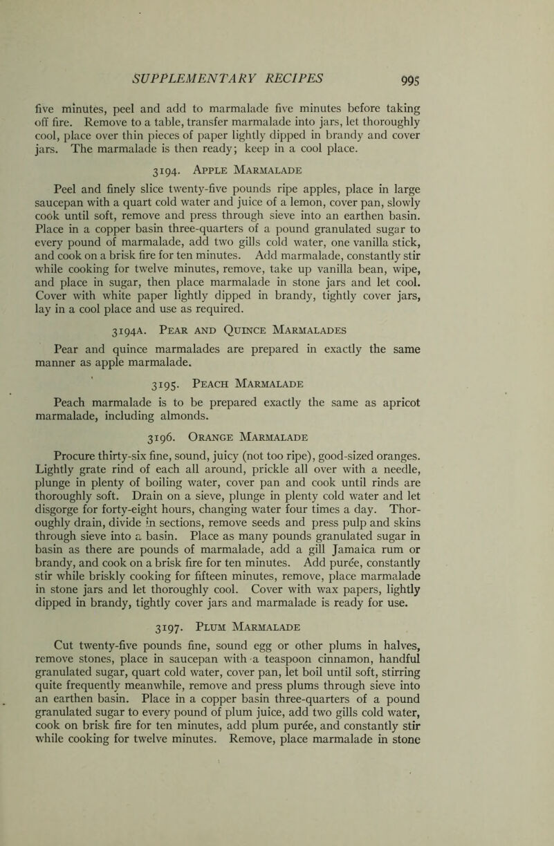 five minutes, peel and add to marmalade five minutes before taking off fire. Remove to a table, transfer marmalade into jars, let thoroughly cool, place over thin pieces of paper lightly dipped in brandy and cover jars. The marmalade is then ready; keep in a cool place. 3194. Apple Marmalade Peel and finely slice twenty-five pounds ripe apples, place in large saucepan with a quart cold water and juice of a lemon, cover pan, slowly cook until soft, remove and press through sieve into an earthen basin. Place in a copper basin three-quarters of a pound granulated sugar to every pound of marmalade, add two gills cold water, one vanilla stick, and cook on a brisk fire for ten minutes. Add marmalade, constantly stir while cooking for twelve minutes, remove, take up vanilla bean, wipe, and place in sugar, then place marmalade in stone jars and let cool. Cover with white paper lightly dipped in brandy, tightly cover jars, lay in a cool place and use as required. 3194A. Pear and Quince Marmalades Pear and quince marmalades are prepared in exactly the same manner as apple marmalade. 3195. Peach Marmalade Peach marmalade is to be prepared exactly the same as apricot marmalade, including almonds. 3196. Orange Marmalade Procure thirty-six fine, sound, juicy (not too ripe), good-sized oranges. Lightly grate rind of each all around, prickle all over with a needle, plunge in plenty of boiling water, cover pan and cook until rinds are thoroughly soft. Drain on a sieve, plunge in plenty cold water and let disgorge for forty-eight hours, changing water four times a day. Thor- oughly drain, divide in sections, remove seeds and press pulp and skins through sieve into a basin. Place as many pounds granulated sugar in basin as there are pounds of marmalade, add a gill Jamaica rum or brandy, and cook on a brisk fire for ten minutes. Add puree, constantly stir while briskly cooking for fifteen minutes, remove, place marmalade in stone jars and let thoroughly cool. Cover with wax papers, lightly dipped in brandy, tightly cover jars and marmalade is ready for use. 3197. Plum Marmalade Cut twenty-five pounds fine, sound egg or other plums in halves, remove stones, place in saucepan with a teaspoon cinnamon, handful granulated sugar, quart cold water, cover pan, let boil until soft, stirring quite frequently meanwhile, remove and press plums through sieve into an earthen basin. Place in a copper basin three-quarters of a pound granulated sugar to every pound of plum juice, add two gills cold water, cook on brisk fire for ten minutes, add plum puree, and constantly stir while cooking for twelve minutes. Remove, place marmalade in stone