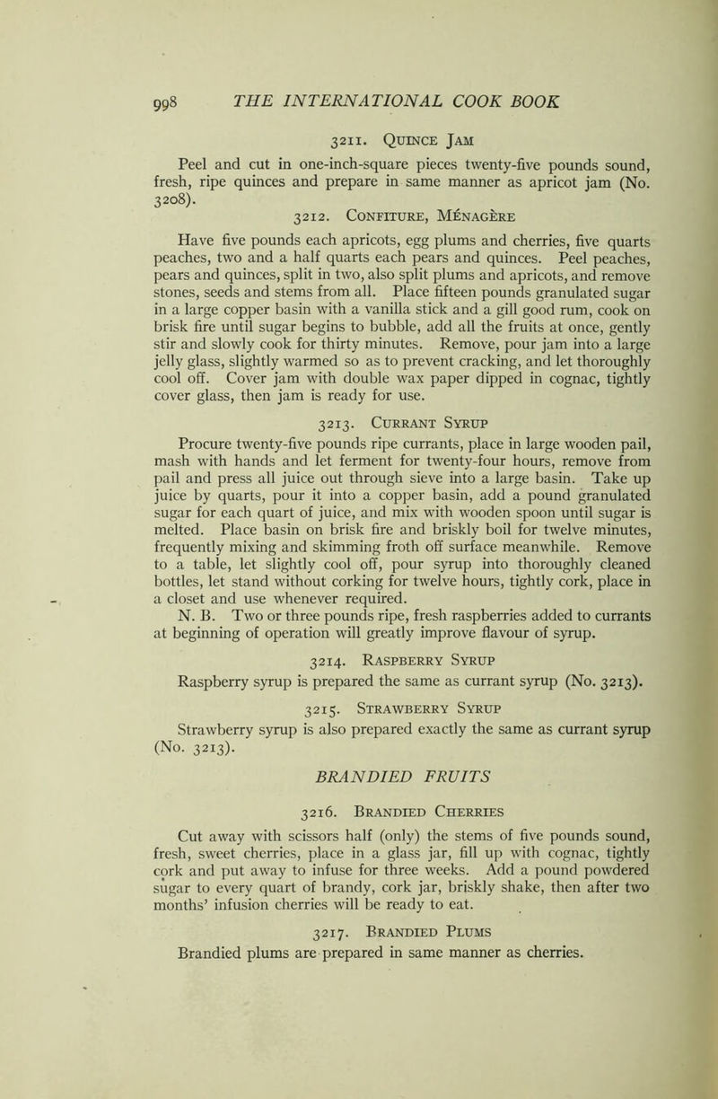 3211. Quince Jam Peel and cut in one-inch-square pieces twenty-five pounds sound, fresh, ripe quinces and prepare in same manner as apricot jam (No. 3208). 3212. Confiture, Menagere Have five pounds each apricots, egg plums and cherries, five quarts peaches, two and a half quarts each pears and quinces. Peel peaches, pears and quinces, split in two, also split plums and apricots, and remove stones, seeds and stems from all. Place fifteen pounds granulated sugar in a large copper basin with a vanilla stick and a gill good rum, cook on brisk fire until sugar begins to bubble, add all the fruits at once, gently stir and slowly cook for thirty minutes. Remove, pour jam into a large jelly glass, slightly warmed so as to prevent cracking, and let thoroughly cool off. Cover jam with double wax paper dipped in cognac, tightly cover glass, then jam is ready for use. 3213. Currant Syrup Procure twenty-five pounds ripe currants, place in large wooden pail, mash with hands and let ferment for twenty-four hours, remove from pail and press all juice out through sieve into a large basin. Take up juice by quarts, pour it into a copper basin, add a pound granulated sugar for each quart of juice, and mix with wooden spoon until sugar is melted. Place basin on brisk fire and briskly boil for twelve minutes, frequently mixing and skimming froth off surface meanwhile. Remove to a table, let slightly cool off, pour syrup into thoroughly cleaned bottles, let stand without corking for twelve hours, tightly cork, place in a closet and use whenever required. N. B. Two or three pounds ripe, fresh raspberries added to currants at beginning of operation will greatly improve flavour of syrup. 3214. Raspberry Syrup Raspberry syrup is prepared the same as currant syrup (No. 3213). 3215. Strawberry Syrup Strawberry syrup is also prepared exactly the same as currant syrup (No. 3213). BRANDIED FRUITS 3216. Brandied Cherries Cut away with scissors half (only) the stems of five pounds sound, fresh, sweet cherries, place in a glass jar, fill up with cognac, tightly cork and put away to infuse for three weeks. Add a pound powdered sugar to every quart of brandy, cork jar, briskly shake, then after two months’ infusion cherries will be ready to eat. 3217. Brandied Plums Brandied plums are prepared in same manner as cherries.