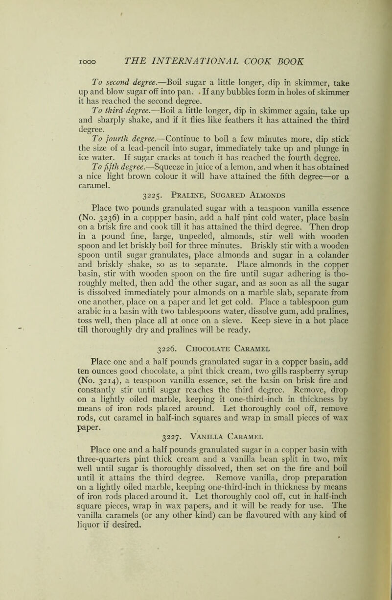 To second degree.—Boil sugar a little longer, dip in skimmer, take up and blow sugar off into pan. . If any bubbles form in holes of skimmer it has reached the second degree. To third degree.—Boil a little longer, dip in skimmer again, take up and sharply shake, and if it flies like feathers it has attained the third degree. To fourth degree.—Continue to boil a few minutes more, dip stick the size of a lead-pencil into sugar, immediately take up and plunge in ice water. If sugar cracks at touch it has reached the fourth degree. To fifth degree.—Squeeze in juice of a lemon, and when it has obtained a nice light brown colour it will have attained the fifth degree—or a caramel. 3225. Praline, Sugared Almonds Place two pounds granulated sugar with a teaspoon vanilla essence (No. 3236) in a coppper basin, add a half pint cold water, place basin on a brisk fire and cook till it has attained the third degree. Then drop in a pound fine, large, unpeeled, almonds, stir well with wooden spoon and let briskly boil for three minutes. Briskly stir with a wooden spoon until sugar granulates, place almonds and sugar in a colander and briskly shake, so as to separate. Place almonds in the copper basin, stir with wooden spoon on the fire until sugar adhering is tho- roughly melted, then add the other sugar, and as soon as all the sugar is dissolved immediately pour almonds on a marble slab, separate from one another, place on a paper and let get cold. Place a tablespoon gum arabic in a basin with two tablespoons water, dissolve gum, add pralines, toss well, then place all at once on a sieve. Keep sieve in a hot place till thoroughly dry and pralines will be ready. 3226. Chocolate Caramel Place one and a half pounds granulated sugar in a copper basin, add ten ounces good chocolate, a pint thick cream, two gills raspberry syrup (No. 3214), a teaspoon vanilla essence, set the basin on brisk fire and constantly stir until sugar reaches the third degree. Remove, drop on a lightly oiled marble, keeping it one-third-inch in thickness by means of iron rods placed around. Let thoroughly cool off, remove rods, cut caramel in half-inch squares and wrap in small pieces of wax paper. 3227. Vanilla Caramel Place one and a half pounds granulated sugar in a copper basin with three-quarters pint thick cream and a vanilla bean split in two, mix well until sugar is thoroughly dissolved, then set on the fire and boil until it attains the third degree. Remove vanilla, drop preparation on a lightly oiled marble, keeping one-third-inch in thickness by means of iron rods placed around it. Let thoroughly cool off, cut in half-inch square pieces, wrap in wax papers, and it will be ready for use. The vanilla caramels (or any other kind) can be flavoured with any kind of liquor if desired.