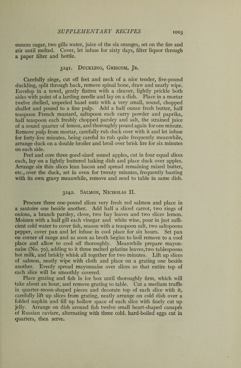 ounces sugar, two gills water, juice of the six oranges, set on the fire and stir until melted. Cover, let infuse for sixty days, filter liquor through a paper filter and bottle. 3241. Duckling, Griscom, Jr. Carefully singe, cut off feet and neck of a nice tender, five-pound duckling, split through back, remove spinal bone, draw and neatly wipe. Envelop in a towel, gently flatten with a cleaver, lightly prickle both sides with point of a larding needle and lay on a dish. Place in a mortar twelve shelled, unpeeled hazel nuts with a very small, sound, chopped shallot and pound to a fine pulp. Add a half ounce fresh butter, half teaspoon French mustard, saltspoon each curry powder and paprika, half teaspoon each freshly chopped parsley and salt, the strained juice of a sound quarter of lemon, and thoroughly pound again for one minute. Remove pulp from mortar, carefully rub duck over with it and let infuse for forty-five minutes, being careful to rub quite frequently meanwhile, arrange duck on a double broiler and broil over brisk fire for six minutes on each side. Peel and core three good-sized sound apples, cut in four equal slices each, lay on a lightly buttered baking dish and place duck over apples. Arrange six thin slices lean bacon and spread remaining mixed butter, etc., over the duck, set in oven for twenty minutes, frequently basting with its own gravy meanwhile, remove and send to table in same dish. 3242. Salmon, Nicholas II. Procure three one-pound slices very fresh red salmon and place in a sautoire one beside another. Add half a sliced carrot, two rings of onions, a branch parsley, clove, two bay leaves and two slices lemon. Moisten with a half gill each vinegar and white wine, pour in just suffi- cient cold water to cover fish, season with a teaspoon salt, two saltspoons pepper, cover pan and let infuse in cool place for six hours. Set pan on corner of range and as soon as broth begins to boil remove to a cool place and allow to cool off thoroughly. Meanwhile prepare mayon- naise (No. 70), adding to it three melted gelatine leaves,two tablespoons hot milk, and briskly whisk all together for two minutes. Lift up slices of salmon, neatly wipe with cloth and place on a grating one beside another. Evenly spread mayonnaise over slices so that entire top of each slice will be smoothly covered. Place grating and fish in ice box until thoroughly firm, which will take about an hour, and remove grating to table. Cut a medium truffle in quarter-moon-shaped pieces and decorate top of each slice with it, carefully lift up slices from grating, neatly arrange on cold dish over a folded napkin and fill up hollow space of each slice with finely cut up jelly. Arrange on dish around fish twelve small heart-shaped canapes of Russian caviare, alternating with three cold, hard-boiled eggs cut in quarters, then serve.