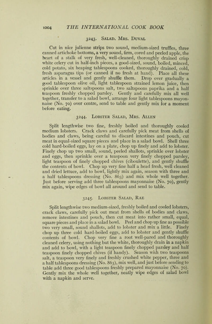 3243. Salad. Mrs. Duval Cut in nice julienne strips two sound, medium-sized truffles, three canned artichoke bottoms, a very sound, firm, cored and peeled apple, the heart of a stalk of very fresh, well-cleaned, thoroughly drained crisp white celery cut in half-inch pieces, a good-sized, sound, boiled, minced, cold potato, six heaping tablespoons cooked, thoroughly drained, cold, fresh asparagus tips (or canned if no fresh at hand). Place all these articles in a vessel and gently shuffle them. Drop over gradually a good tablespoon olive oil, light tablespoon strained lemon juice, then sprinkle over three saltspoons salt, two saltspoons paprika and a half teaspoon freshly chopped parsley. Gently and carefully mix all well together, transfer to a salad bowl, arrange four light tablespoons mayon- naise (No. 70) over centre, send to table and gently mix for a moment before eating. 3244. Lobster Salad, Mrs. Allen Split lengthwise two fine, freshly boiled and thoroughly cooled medium lobsters. Crack claws and carefully pick meat from shells of bodies and claws, being careful to discard intestines and pouch, cut meat in equal-sized square pieces and place in a salad bowl. Shell three cold hard-boiled eggs, lay on a plate, chop up finely and add to lobster. Finely chop up two small, sound, peeled shallots, sprinkle over lobster and eggs, then sprinkle over a teaspoon very finely chopped parsley, light teaspoon of finely chopped chives (ciboulette), and gently shuffle the contents of bowl. Chop up very fine half a head fresh, well cleaned and dried lettuce, add to bowl, lightly mix again, season with three and a half tablespoons dressing (No. 863) and mix whole well together. Just before serving add three tablespoons mayonnaise (No. 70), gently mix again, wipe edges of bowl all around and send to table. 3245. Lobster Salad, Rae Split lengthwise two medium-sized, freshly boiled and cooled lobsters, crack claws, carefully pick out meat from shells of bodies and claws, remove intestines and pouch, then cut meat into rather small, equal, square pieces and place in a salad bowl. Peel and chop up fine as possible two very small, sound shallots, add to lobster and mix a little. Finely chop up three cold hard-boiled eggs, add to lobster and gently shuffle contents of bowl. Chop very fine a root well-pared and thoroughly cleaned celery, using nothing but the white, thoroughly drain in a napkin and add to bowl, with a light teaspoon finely chopped parsley and half teaspoon finely chopped chives (if handy). Season wiih two teaspoons salt, a teaspoon very finely and freshly crushed white pepper, three and a half tablespoons dressing (No. 863), mix well, and just before sending to table add three good tablespoons freshly prepared mayonnaise (No. 70). Gently mix the whole well together, neatly wipe edges of salad bowl with a napkin and serve.