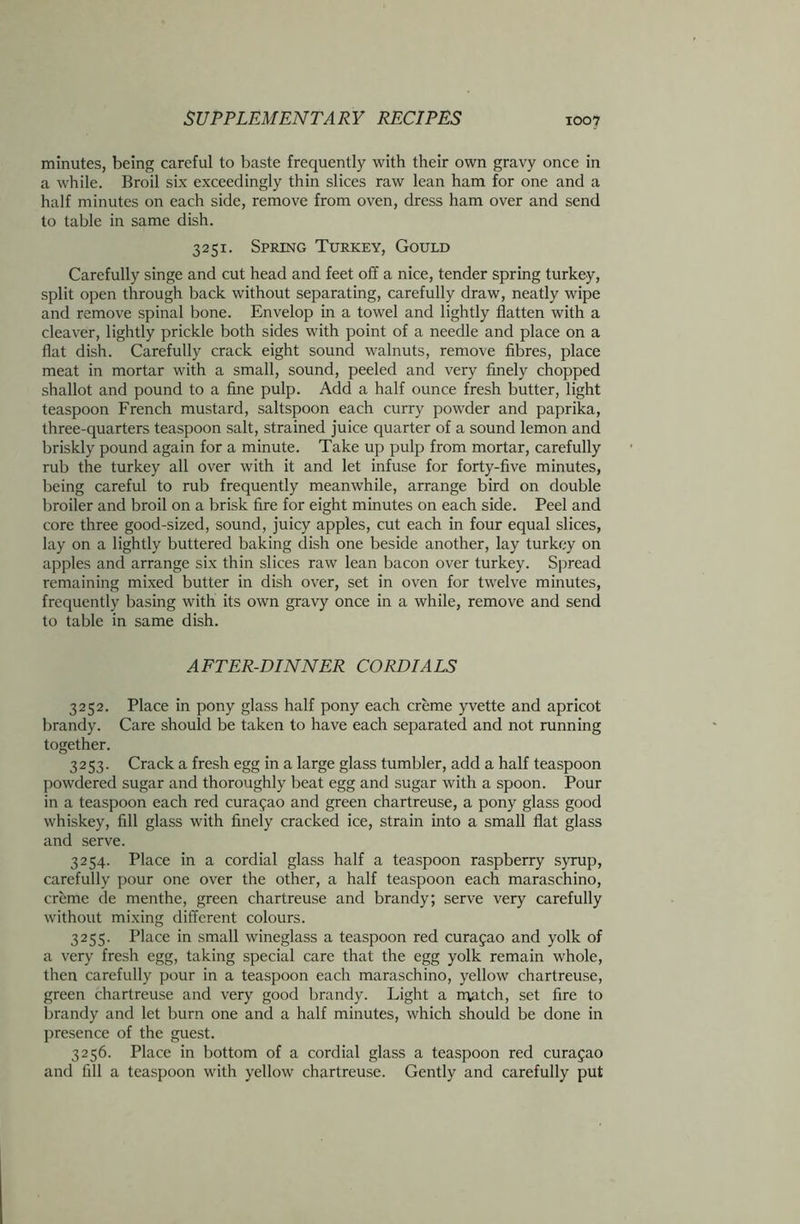 minutes, being careful to baste frequently with their own gravy once in a while. Broil six exceedingly thin slices raw lean ham for one and a half minutes on each side, remove from oven, dress ham over and send to table in same dish. 3251. Spring Turkey, Gould Carefully singe and cut head and feet off a nice, tender spring turkey, split open through back without separating, carefully draw, neatly wipe and remove spinal bone. Envelop in a towel and lightly flatten with a cleaver, lightly prickle both sides with point of a needle and place on a flat dish. Carefully crack eight sound walnuts, remove fibres, place meat in mortar with a small, sound, peeled and very finely chopped shallot and pound to a fine pulp. Add a half ounce fresh butter, light teaspoon French mustard, saltspoon each curry powder and paprika, three-quarters teaspoon salt, strained juice quarter of a sound lemon and briskly pound again for a minute. Take up pulp from mortar, carefully rub the turkey all over with it and let infuse for forty-five minutes, being careful to rub frequently meanwhile, arrange bird on double broiler and broil on a brisk fire for eight minutes on each side. Peel and core three good-sized, sound, juicy apples, cut each in four equal slices, lay on a lightly buttered baking dish one beside another, lay turkey on apples and arrange six thin slices raw lean bacon over turkey. Spread remaining mixed butter in dish over, set in oven for twelve minutes, frequently basing with its own gravy once in a while, remove and send to table in same dish. AFTER-DINNER CORDIALS 3252. Place in pony glass half pony each creme yvette and apricot brandy. Care should be taken to have each separated and not running together. 3253. Crack a fresh egg in a large glass tumbler, add a half teaspoon powdered sugar and thoroughly beat egg and sugar with a spoon. Pour in a teaspoon each red curafao and green chartreuse, a pony glass good whiskey, fill glass with finely cracked ice, strain into a small flat glass and serve. 3254. Place in a cordial glass half a teaspoon raspberry syrup, carefully pour one over the other, a half teaspoon each maraschino, creme de menthe, green chartreuse and brandy; serve very carefully without mixing different colours. 3255. Place in small wineglass a teaspoon red Curasao and yolk of a very fresh egg, taking special care that the egg yolk remain whole, then carefully pour in a teaspoon each maraschino, yellow chartreuse, green chartreuse and very good brandy. Light a match, set fire to brandy and let burn one and a half minutes, which should be done in presence of the guest. 3256. Place in bottom of a cordial glass a teaspoon red Curasao and fill a teaspoon with yellow chartreuse. Gently and carefully put