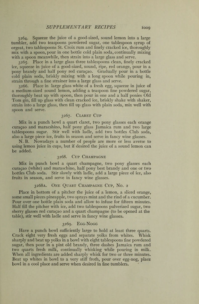 3264. Squeeze the juice of a good-sized, sound lemon into a large tumbler, add two teaspoons powdered sugar, one tablespoon syrup of orgeat, two tablespoons St. Croix rum and finely cracked ice, thoroughly mix with a spoon, pour in one bottle cold plain soda, continually mixing with a spoon meanwhile, then strain into a large glass and serve. 3265. Place in a large glass three tablespoons clean, finely cracked ice, squeeze in juice of a good-sized, sound, ripe, red orange, pour in a pony brandy and half pony red Curasao. Gradually pour in a bottle cold plain soda, briskly mixing with a long spoon while pouring in, strain through a fine strainer into a large glass and serve. 3266. Place in large glass white of a fresh egg, squeeze in juice of a medium-sized sound lemon, adding a teaspoon fine powdered sugar, thoroughly beat up with spoon, then pour in one and a half ponies Old Tom gin, fill up glass with clean cracked ice, briskly shake with shaker, strain into a large glass, then fill up glass with plain soda, mix well with spoon and serve. 3267. Claret Cup Mix in a punch bowl a quart claret, two pony glasses each orange curagao and maracshino, half pony glass Jamaica rum and two large tablespoons sugar. Stir well with ladle, add two bottles Club soda, also a large piece ice, fruits in season and serve in fancy wine glasses. N. B. Nowadays a number of people are more or less averse to using lemon juice in cups, but if desired the juice of a sound lemon can be added. 3268. Cup Champagne Mix in punch bowl a quart champagne, two pony glasses each curagao (white) and maraschino, half pony best brandy and one or two bottles Club soda. Stir slowly with ladle, add a large piece of ice, also fruits in season, and serve in fancy wine glasses. 3268A. One Quart Champagne Cup, No. 2 Place in bottom of a pitcher the juice of a lemon, a sliced orange, some small pieces pineapple, two sprays mint and the rind of a cucumber. Pour over one bottle plain soda and allow to infuse for fifteen minutes. Half fill the pitcher with ice, add two tablespoons pulverized sugar, two sherry glasses red curagao and a quart champagne (to be opened at the table), stir well with ladle and serve in fancy wine glasses. 3269. Egg-Nogg Have a punch bowl sufficiently large to hold at least three quarts. Crack eight very fresh eggs and separate yolks from whites. Whisk sharply and beat up yolks in a bowl with eight tablespoons fine powdered sugar, then pour in a pint old brandy, three dashes Jamaica rum and two quarts fresh milk, continually whisking while pouring in milk. When all ingredients are added sharply whisk for two or three minutes. Beat up whites in bowl to a very stiff froth, pour over egg-nog, place bowl in a cool place and serve when desired in fine tumblers.