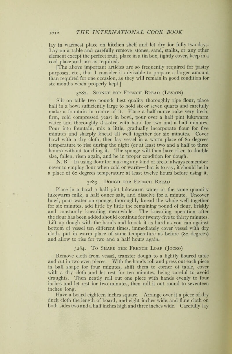 lay in warmest place on kitchen shelf and let dry for fully two days. Lay on a table and carefully remove stones, sand, stalks, or any other element except the perfect fruit, place in a tin box, tightly cover, keep in a cool place and use as required. [The above important articles are so frequently required for pastry purposes, etc., that I consider it advisable to prepare a larger amount than required for one occasion, as they will remain in good condition for six months when properly kept.] 3282. Sponge for French Bread (Levain) Sift on table two pounds best quality thoroughly ripe flour, place half in a bowl sufficiently large to hold six or seven quarts and carefully make a fountain in centre of it. Place a half-ounce cake very fresh, firm, cold compressed yeast in bowl, pour over a half pint lukewarm water and thoroughly dissolve with hand for two and a half minutes. Pour into fountain, mix a little, gradually incorporate flour for five minutes and sharply knead all well together for six minutes. Cover bowl with a dry cloth, then lay vessel in a warm place of 80 degrees temperature to rise during the night (or at least two and a half to three hours) without touching it. The sponge will then have risen to double size, fallen, risen again, and be in proper condition for dough. N. B. In using flour for making any kind of bread always remember never to employ flour when cold or warm—that is to say, it should be in a place of 60 degrees temperature at least twelve hours before using it. 3283. Dough for French Bread Place in a bowl a half pint lukewarm water or the same quantity lukewarm milk, a half ounce salt, and dissolve for a minute. Uncover bowl, pour water on sponge, thoroughly knead the whole well together for six minutes, add little by little the remaining pound of flour, briskly and constantly kneading meanwhile. The kneading operation after the flour has been added should continue for twenty-five to thirty minutes. Lift up dough with the hands and knock it as hard as you can against bottom of vessel ten different times, immediately cover vessel with dry cloth, put in warm place of same temperature as before (80 degrees) and allow to rise for two and a half hours again. 3284. To Shape the French Loaf (Jocko) Remove cloth from vessel, transfer dough to a lightly floured table and cut in two even pieces. With the hands roll and press out each piece in ball shape for four minutes, shift them to corner of table, cover with a dry cloth and let rest for ten minutes, being careful to avoid draughts. Then neatly roll out one piece with hands evenly to four inches and let rest for two minutes, then roll it out round to seventeen inches long. Have a board eighteen inches square. Arrange over it a piece of dry duck cloth the length of board, and eight inches wide, and flute cloth on both sides two and a half inches high and three inches wide. Carefully lay