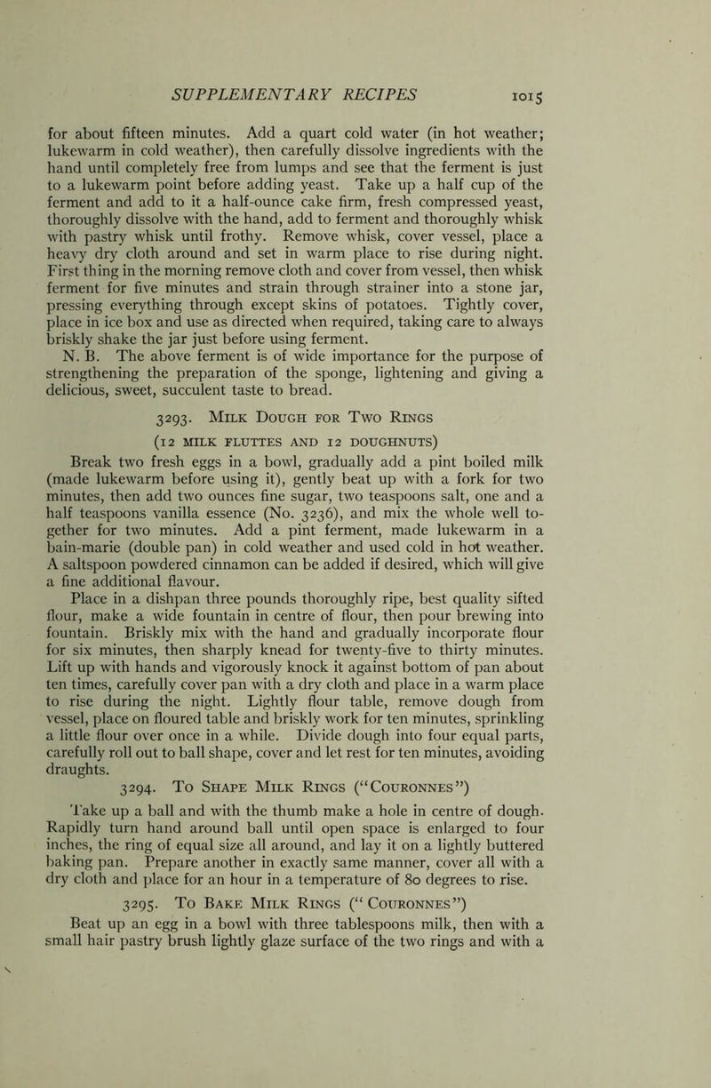 for about fifteen minutes. Add a quart cold water (in hot weather; lukewarm in cold weather), then carefully dissolve ingredients with the hand until completely free from lumps and see that the ferment is just to a lukewarm point before adding yeast. Take up a half cup of the ferment and add to it a half-ounce cake firm, fresh compressed yeast, thoroughly dissolve with the hand, add to ferment and thoroughly whisk with pastry whisk until frothy. Remove whisk, cover vessel, place a heavy dry cloth around and set in warm place to rise during night. First thing in the morning remove cloth and cover from vessel, then whisk ferment for five minutes and strain through strainer into a stone jar, pressing everything through except skins of potatoes. Tightly cover, place in ice box and use as directed when required, taking care to always briskly shake the jar just before using ferment. N. B. The above ferment is of wide importance for the purpose of strengthening the preparation of the sponge, lightening and giving a delicious, sweet, succulent taste to bread. 3293. Milk Dough for Two Rings (12 MILK FLUTTES AND 12 DOUGHNUTS) Break two fresh eggs in a bowl, gradually add a pint boiled milk (made lukewarm before using it), gently beat up with a fork for two minutes, then add two ounces fine sugar, two teaspoons salt, one and a half teaspoons vanilla essence (No. 3236), and mix the whole well to- gether for two minutes. Add a pint ferment, made lukewarm in a bain-marie (double pan) in cold weather and used cold in hot weather. A saltspoon powdered cinnamon can be added if desired, which will give a fine additional flavour. Place in a dishpan three pounds thoroughly ripe, best quality sifted flour, make a wide fountain in centre of flour, then pour brewing into fountain. Briskly mix with the hand and gradually incorporate flour for six minutes, then sharply knead for twenty-five to thirty minutes. Lift up with hands and vigorously knock it against bottom of pan about ten times, carefully cover pan with a dry cloth and place in a warm place to rise during the night. Lightly flour table, remove dough from vessel, place on floured table and briskly work for ten minutes, sprinkling a little flour over once in a while. Divide dough into four equal parts, carefully roll out to ball shape, cover and let rest for ten minutes, avoiding draughts. 3294. To Shape Milk Rings (“Couronnes”) Take up a ball and with the thumb make a hole in centre of dough. Rapidly turn hand around ball until open space is enlarged to four inches, the ring of equal size all around, and lay it on a lightly buttered baking pan. Prepare another in exactly same manner, cover all with a dry cloth and place for an hour in a temperature of 80 degrees to rise. 3295. To Bake Milk Rings (“ Couronnes”) Beat up an egg in a bowl with three tablespoons milk, then with a small hair pastry brush lightly glaze surface of the two rings and with a