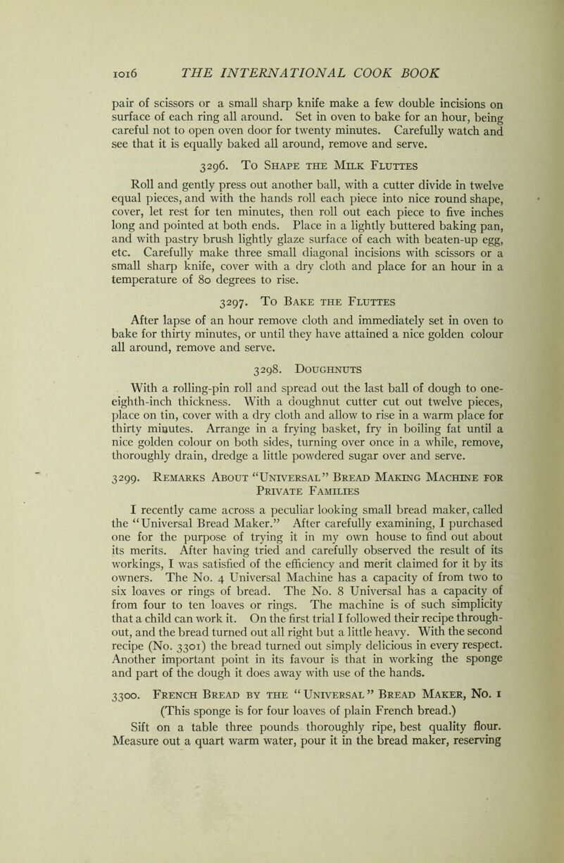 pair of scissors or a small sharp knife make a few double incisions on surface of each ring all around. Set in oven to bake for an hour, being careful not to open oven door for twenty minutes. Carefully watch and see that it is equally baked all around, remove and serve. 3296. To Shape the Milk Fluttes Roll and gently press out another ball, with a cutter divide in twelve equal pieces, and with the hands roll each piece into nice round shape, cover, let rest for ten minutes, then roll out each piece to five inches long and pointed at both ends. Place in a lightly buttered baking pan, and with pastry brush lightly glaze surface of each with beaten-up egg, etc. Carefully make three small diagonal incisions with scissors or a small sharp knife, cover with a dry cloth and place for an hour in a temperature of 80 degrees to rise. 3297. To Bake the Fluttes After lapse of an hour remove cloth and immediately set in oven to bake for thirty minutes, or until they have attained a nice golden colour all around, remove and serve. 3298. Doughnuts With a rolling-pin roll and spread out the last ball of dough to one- eighth-inch thickness. With a doughnut cutter cut out twelve pieces, place on tin, cover with a dry cloth and allow to rise in a warm place for thirty minutes. Arrange in a frying basket, fry in boiling fat until a nice golden colour on both sides, turning over once in a while, remove, thoroughly drain, dredge a little powdered sugar over and serve. 3299. Remarks About “Universal” Bread Making Machine for Private Families I recently came across a peculiar looking small bread maker, called the “Universal Bread Maker.” After carefully examining, I purchased one for the purpose of trying it in my own house to find out about its merits. After having tried and carefully observed the result of its workings, I was satisfied of the efficiency and merit claimed for it by its owners. The No. 4 Universal Machine has a capacity of from two to six loaves or rings of bread. The No. 8 Universal has a capacity of from four to ten loaves or rings. The machine is of such simplicity that a child can work it. On the first trial I followed their recipe through- out, and the bread turned out all right but a little heavy. With the second recipe (No. 3301) the bread turned out simply delicious in every respect. Another important point in its favour is that in working the sponge and part of the dough it does away with use of the hands. 3300. French Bread by the “ Universal ” Bread Maker, No. i (This sponge is for four loaves of plain French bread.) Sift on a table three pounds thoroughly ripe, best quality flour. Measure out a quart warm water, pour it in the bread maker, reserving