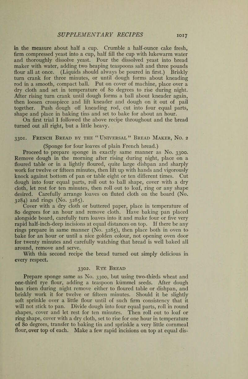 in the measure about half a cup. Crumble a half-ounce cake fresh, firm compressed yeast into a cup, half fill the cup with lukewarm water and thoroughly dissolve yeast. Pour the dissolved yeast into bread maker with water, adding two heaping teaspoons salt and three pounds flour all at once. (Liquids should always be poured in first.) Briskly turn crank for three minutes, or until dough forms about kneading rod in a smooth, compact ball. Put on cover of machine, place over a dry cloth and set in temperature of 80 degrees to rise during night. After rising turn crank until dough forms a ball about kneader again, then loosen crosspiece and lift kneader and dough on it out of pail together. Push dough off kneading rod, cut into four equal parts, shape and place in baking tins and set to bake for about an hour. On first trial I followed the above recipe throughout and the bread turned out all right, but a little heavy. 3301. French Bread by the “Universal” Bread Maker, No. 2 (Sponge for four loaves of plain French bread.) Proceed to prepare sponge in exactly same manner as No. 3300. Remove dough in the morning after rising during night, place on a floured table or in a lightly floured, quite large dishpan and sharply work for twelve or fifteen minutes, then lift up with hands and vigorously knock against bottom of pan or table eight or ten different times. Cut dough into four equal parts, roll out to ball shape, cover with a dry cloth, let rest for ten minutes, then roll out to loaf, ring or any shape desired. Carefully arrange loaves on fluted cloth on the board (No. 3284) and rings (No. 3285). Cover with a dry cloth or buttered paper, place in temperature of 80 degrees for an hour and remove cloth. Have baking pan placed alongside board, carefully turn loaves into it and make four or five very rapid half-inch-deep incisions at equal distances on top. If there be any rings prepare in same manner (No. 3285), then place both in oven to bake for an hour or until a nice golden colour, not opening oven door for twenty minutes and carefully watching that bread is well baked all around, remove and serve. With this second recipe the bread turned out simply delicious in every respect. 3302. Rye Bread Prepare sponge same as No. 3300, but using two-thirds wheat and one-third rye flour, adding a teaspoon kummel seeds. After dough has risen during night remove either to floured table or dishpan, and briskly work it for twelve or fifteen minutes. Should it be slightly soft sprinkle over a little flour until of such firm consistency that it will not stick to pan. Divide dough into four equal parts, roll in round shapes, cover and let rest for ten minutes. Then roll out to loaf or ring shape, cover with a dry cloth, set to rise for one hour in temperature of 80 degrees, transfer to baking tin and sprinkle a very little cornmeal flour, over top of each. Make a few rapid incisions on top at equal dis-