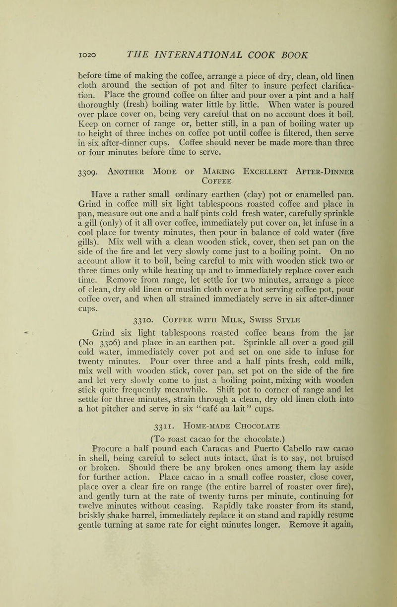 before time of making the coffee, arrange a piece of dry, clean, old linen cloth around the section of pot and filter to insure perfect clarifica- tion. Place the ground coffee on filter and pour over a pint and a half thoroughly (fresh) boiling water little by little. When water is poured over place cover on, being very careful that on no account does it boil. Keep on corner of range or, better still, in a pan of boiling water up to height of three inches on coffee pot until coffee is filtered, then serve in six after-dinner cups. Coffee should never be made more than three or four minutes before time to serve. 3309. Another Mode of Making Excellent After-Dinner Coffee Have a rather small ordinary earthen (clay) pot or enamelled pan. Grind in coffee mill six light tablespoons roasted coffee and place in pan, measure out one and a half pints cold fresh water, carefully sprinkle a gill (only) of it all over coffee, immediately put cover on, let infuse in a cool place for twenty minutes, then pour in balance of cold water (five gills). Mix well with a clean wooden stick, cover, then set pan on the side of the fire and let very slowly come just to a boiling point. On no account allow it to boil, being careful to mix with wooden stick two or three times only while heating up and to immediately replace cover each time. Remove from range, let settle for two minutes, arrange a piece of clean, dry old linen or muslin cloth over a hot serving coffee pot, pour coffee over, and when all strained immediately serve in six after-dinner cups. 3310. Coffee with Milk, Swiss Style Grind six light tablespoons roasted coffee beans from the jar (No 3306) and place in an earthen pot. Sprinkle all over a good gill cold water, immediately cover pot and set on one side to infuse for twenty minutes. Pour over three and a half pints fresh, cold milk, mix well with wooden stick, cover pan, set pot on the side of the fire and let very slowly come to just a boiling point, mixing with wooden stick quite frequently meanwhile. Shift pot to corner of range and let settle for three minutes, strain through a clean, dry old linen cloth into a hot pitcher and serve in six “cafe au lait” cups. 3311. Home-made Chocolate (To roast cacao for the chocolate.) Procure a half pound each Caracas and Puerto Cabello raw cacao in shell, being careful to select nuts intact, that is to say, not bruised or broken. Should there be any broken ones among them lay aside for further action. Place cacao in a small coffee roaster, close cover, place over a clear fire on range (the entire barrel of roaster over fire), and gently turn at the rate of twenty turns per minute, continuing for twelve minutes without ceasing. Rapidly take roaster from its stand, briskly shake barrel, immediately replace it on stand and rapidly resume gentle turning at same rate for eight minutes longer. Remove it again,