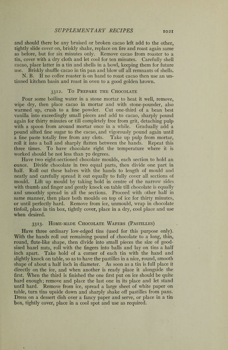 and should there be any bruised or broken cacao left add to the other, tightly slide cover on, briskly shake, replace on tire and roast again same as before, but for six minutes only. Remove cacao from roaster to a tin, cover with a dry cloth and let cool for ten minutes. Carefully shell cacao, place latter in a tin and shells in a bowl, keeping them for future use. Briskly shuffle cacao in tin pan and blow off all remnants of shells. N. B. If no coffee roaster is on hand to roast cacao then use an un- tinned kitchen basin and roast in oven to a good golden brown. 3312. To Prepare the Chocolate Pour some boiling water in a stone mortar to heat it well, remove, wipe dry, then place cacao in mortar and with stone-pounder, also warmed up, crush to a fine powder. Cut one-third of a bean best vanilla into exceedingly small pieces and add to cacao, sharply pound again for thirty minutes or till completely free from grit, detaching pulp with a spoon from around mortar once in a while. Gradually add a pound sifted fine sugar to the cacao, and vigorously pound again until a fine paste totally free from any clots. Take up pulp from mortar, roll it into a ball and sharply flatten between the hands. Repeat this three times. To have chocolate right the temperature where it is worked should be not less than 70 degrees. Have two eight-sectioned chocolate moulds, each section to hold an ounce. Divide chocolate in two equal parts, then divide one part in half. Roll out these halves with the hands to length of mould and neatly and carefully spread it out equally to fully cover all sections of mould. Lift up mould by taking hold in centre of the narrow sides with thumb and finger and gently knock on table till chocolate is equally and smoothly spread in all the sections. Proceed with other half in same manner, then place both moulds on top of ice for thirty minutes, or until perfectly hard. Remove from ice, unmould, wrap in chocolate tinfoil, place in tin box, tightly cover, place in a dry, cool place and use when desired. 3313. Home-made Chocolate Wafers (Pastilles) Have three ordinary low-edged tins (used for this purpose only). With the hands roll out remaining pound of chocolate to a long, thin, round, flute-like shape, then divide into small pieces the size of good- sized hazel nuts, roll with the fingers into balls and lay on tins a half inch apart. Take hold of a corner of each tin with the hand and slightly knock on table, so as to have the pastilles in a nice, round, smooth shape of about a half inch in diameter. As soon as a tin is full place it directly on the ice, and when another is ready place it alongside the first. When the third is finished the one first put on ice should be quite hard enough; remove and place the last one in its place and let stand until hard. Remove from ice, spread a large sheet of white paper on table, turn tins upside down and sharply shake off pastilles from pans. Dress on a dessert dish over a fancy paper and serve, or place in a tin box, tightly cover, place in a cool spot and use as required.
