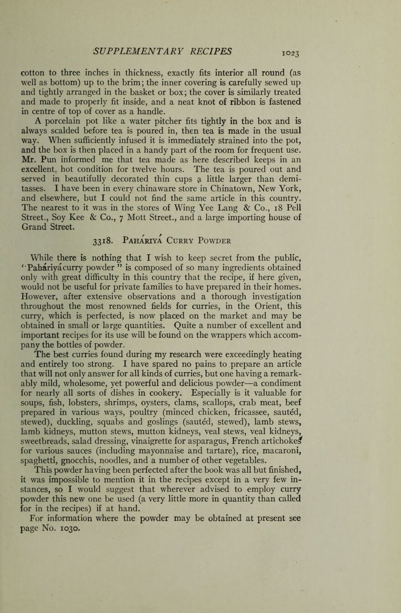 cotton to three inches in thickness, exactly fits interior all round (as well as bottom) up to the brim; the inner covering is carefully sewed up and tightly arranged in the basket or box; the cover is similarly treated and made to properly fit inside, and a neat knot of ribbon is fastened in centre of top of cover as a handle. A porcelain pot like a water pitcher fits tightly in the box and is always scalded before tea is poured in, then tea is made in the usual way. When sufficiently infused it is immediately strained into the pot, and the box is then placed in a handy part of the room for frequent use. Mr. Pun informed me that tea made as here described keeps in an excellent, hot condition for twelve hours. The tea is poured out and served in beautifully decorated thin cups a little larger than demi- tasses. I have been in every chinaware store in Chinatown, New York, and elsewhere, but I could not find the same article in this country. The nearest to it was in the stores of Wing Yee Lang & Co., 18 Pell Street., Soy Kee & Co., 7 Mott Street., and a large importing house of Grand Street. 3318. Pahariya Curry Powder While there is nothing that I wish to keep secret from the public, ‘ Pahariyacurry powder ” is composed of so many ingredients obtained only with great difficulty in this country that the recipe, if here given, would not be useful for private families to have prepared in their homes. However, after extensive observations and a thorough investigation throughout the most renowned fields for curries, in the Orient, this curry, which is perfected, is now placed on the market and may be obtained in small or large quantities. Quite a number of excellent and important recipes for its use will be found on the wrappers which accom- pany the bottles of powder. The best curries found during my research were exceedingly heating and entirely too strong. I have spared no pains to prepare an article that will not only answer for all kinds of curries, but one having a remark- ably mild, wholesome, yet powerful and delicious powder—a condiment for nearly all sorts of dishes in cookery. Especially is it valuable for soups, fish, lobsters, shrimps, oysters, clams, scallops, crab meat, beef prepared in various ways, poultry (minced chicken, fricassee, sauted, stewed), duckling, squabs and goslings (sauted, stewed), lamb stews, lamb kidneys, mutton stews, mutton kidneys, veal stews, veal kidneys, sweetbreads, salad dressing, vinaigrette for asparagus, French artichoke^ for various sauces (including mayonnaise and tartare), rice, macaroni, spaghetti, gnocchis, noodles, and a number of other vegetables. This powder having been perfected after the book was all but finished, it was impossible to mention it in the recipes except in a very few in- stances, so I would suggest that wherever advised to employ curry powder this new one be used (a very little more in quantity than called for in the recipes) if at hand. For information where the powder may be obtained at present see page No. 1030.