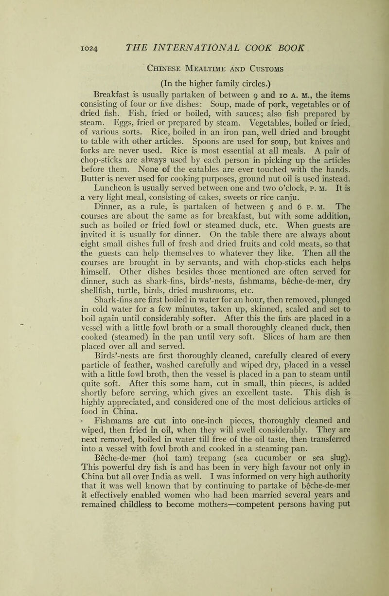 Chinese Mealtime and Customs (In the higher family circles.) Breakfast is usually partaken of between 9 and 10 A. M., the items consisting of four or five dishes: Soup, made of pork, vegetables or of dried fish. Fish, fried or boiled, with sauces; also fish prepared by steam. Eggs, fried or prepared by steam. Vegetables, boiled or fried, of various sorts. Rice, boiled in an iron pan, well dried and brought to table with other articles. Spoons are used for soup, but knives and forks are never used. Rice is most essential at all meals. A pair of chop-sticks are always used by each person in picking up the articles before them. None of the eatables are ever touched with the hands. Butter is never used for cooking purposes, ground nut oil is used instead. Luncheon is usually served between one and two o’clock, p. M. It is a very light meal, consisting of cakes, sweets or rice canju. Dinner, as a rule, is partaken of between 5 and 6 P. M. The courses are about the same as for breakfast, but with some addition, such as boiled or fried fowl or steamed duck, etc. When guests are invited it is usually for dinner. On the table there are always about eight small dishes full of fresh and dried fruits and cold meats, so that the guests can help themselves to whatever they like. Then all the courses are brought in by servants, and with chop-sticks each helps himself. Other dishes besides those mentioned are often served for dinner, such as shark-fins, birds’-nests, fishmams, beche-de-mer, dry shellfish, turtle, birds, dried mushrooms, etc. Shark-fins are first boiled in water for an hour, then removed, plunged in cold water for a few minutes, taken up, skinned, scaled and set to boil again until considerably softer. After this the firfs are placed in a vessel with a little fowl broth or a small thoroughly cleaned duck, then cooked (steamed) in the pan until very soft. Slices of ham are then placed over all and served. Birds’-nests are first thoroughly cleaned, carefully cleared of every particle of feather, washed carefully and wiped dry, placed in a vessel with a little fowl broth, then the vessel is placed in a pan to steam until quite soft. After this some ham, cut in small, thin pieces, is added shortly before serving, which gives an excellent taste. This dish is highly appreciated, and considered one of the most delicious articles of food in China. * Fishmams are cut into one-inch pieces, thoroughly cleaned and wiped, then fried in oil, when they will swell considerably. They are next removed, boiled in water till free of the oil taste, then transferred into a vessel with fowl broth and cooked in a steaming pan. Beche-de-mer (hoi tarn) trepang (sea cucumber or sea slug). This powerful dry fish is and has been in very high favour not only in China but all over India as well. I was informed on very high authority that it was well known that by continuing to partake of beche-de-mer it effectively enabled women who had been married several years and remained childless to become mothers—competent persons having put