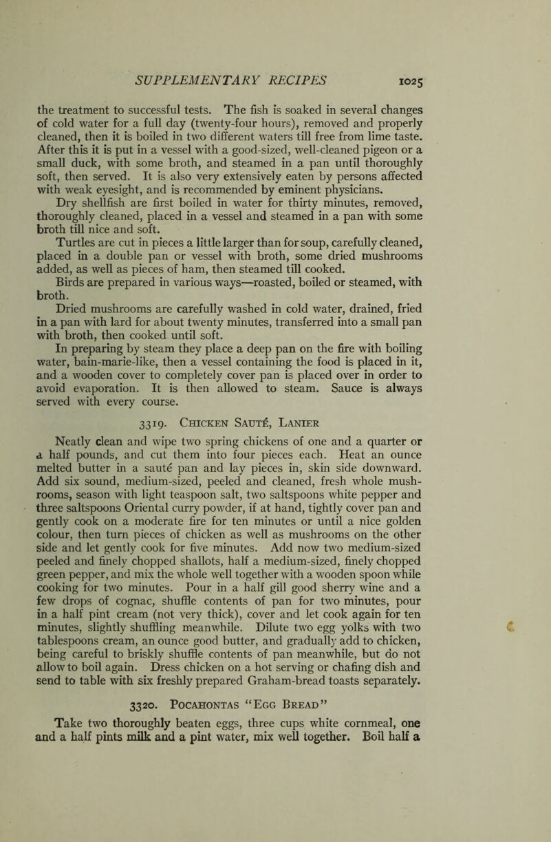 the treatment to successful tests. The fish is soaked in several changes of cold water for a full day (twenty-four hours), removed and properly cleaned, then it is boiled in two different waters till free from lime taste. After this it is put in a vessel with a good-sized, well-cleaned pigeon or a small duck, with some broth, and steamed in a pan until thoroughly soft, then served. It is also very extensively eaten by persons affected with weak eyesight, and is recommended by eminent physicians. Dry shellfish are first boiled in water for thirty minutes, removed, thoroughly cleaned, placed in a vessel and steamed in a pan with some broth till nice and soft. Turtles are cut in pieces a little larger than for soup, carefully cleaned, placed in a double pan or vessel with broth, some dried mushrooms added, as well as pieces of ham, then steamed till cooked. Birds are prepared in various ways—roasted, boiled or steamed, with broth. Dried mushrooms are carefully washed in cold water, drained, fried in a pan with lard for about twenty minutes, transferred into a small pan with broth, then cooked until soft. In preparing by steam they place a deep pan on the fire with boiling water, bain-marie-like, then a vessel containing the food is placed in it, and a wooden cover to completely cover pan is placed over in order to avoid evaporation. It is then allowed to steam. Sauce is always served with every course. 3319. Chicken Saut£, Lanier Neatly clean and wipe two spring chickens of one and a quarter or a half pounds, and cut them into four pieces each. Heat an ounce melted butter in a saute pan and lay pieces in, skin side downward. Add six sound, medium-sized, peeled and cleaned, fresh whole mush- rooms, season with light teaspoon salt, two saltspoons white pepper and three saltspoons Oriental curry powder, if at hand, tightly cover pan and gently cook on a moderate fire for ten minutes or until a nice golden colour, then turn pieces of chicken as well as mushrooms on the other side and let gently cook for five minutes. Add now two medium-sized peeled and finely chopped shallots, half a medium-sized, finely chopped green pepper, and mix the whole well together with a wooden spoon while cooking for two minutes. Pour in a half gill good sherry wine and a few drops of cognac, shuffle contents of pan for two minutes, pour in a half pint cream (not very thick), cover and let cook again for ten minutes, slightly shuffling meanwhile. Dilute two egg yolks with two tablespoons cream, an ounce good butter, and gradually add to chicken, being careful to briskly shuffle contents of pan meanwhile, but do not allow to boil again. Dress chicken on a hot serving or chafing dish and send to table with six freshly prepared Graham-bread toasts separately. 3320. Pocahontas “Egg Bread” Take two thoroughly beaten eggs, three cups white cornmeal, one and a half pints milk and a pint water, mix well together. Boil half a