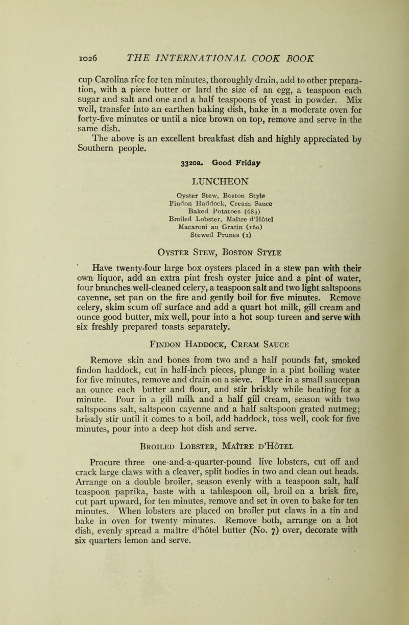 cup Carolina rice for ten minutes, thoroughly drain, add to other prepara- tion, with a piece butter or lard the size of an egg, a teaspoon each sugar and salt and one and a half teaspoons of yeast in powder. Mix well, transfer into an earthen baking dish, bake in a moderate oven for forty-five minutes or until a nice brown on top, remove and serve in the same dish. The above is an excellent breakfast dish and highly appreciated by Southern people. 3320a. Good Friday LUNCHEON Oyster Stew. Boston Style Findon Haddock, Cream Sauce Baked Potatoes (683) Broiled Lobster, Maitre d’Hotel Macaroni au Gratin (160) Stewed Prunes (1) Oyster Stew, Boston Style Have twenty-four large box oysters placed in a stew pan with their own liquor, add an extra pint fresh oyster juice and a pint of water, four branches well-cleaned celery, a teaspoon salt and two light saltspoons cayenne, set pan on the fire and gently boil for five minutes. Remove celery, skim scum off surface and add a quart hot milk, gill cream and ounce good butter, mix well, pour into a hot soup tureen and serve with six freshly prepared toasts separately. Findon Haddock, Cream Sauce Remove skin and bones from two and a half pounds fat, smoked findon haddock, cut in half-inch pieces, plunge in a pint boiling water for five minutes, remove and drain on a sieve. Place in a small saucepan an ounce each butter and flour, and stir briskly while heating for a minute. Pour in a gill milk and a half gill cream, season with two saltspoons salt, saltspoon cayenne and a half saltspoon grated nutmeg; briskly stir until it comes to a boil, add haddock, toss well, cook for five minutes, pour into a deep hot dish and serve. Broiled Lobster, MaItre d’Hotel Procure three one-and-a-quarter-pound live lobsters, cut off and crack large claws with a cleaver, split bodies in two and clean out heads. Arrange on a double broiler, season evenly with a teaspoon salt, half teaspoon paprika, baste with a tablespoon oil, broil on a brisk fire, cut part upward, for ten minutes, remove and set in oven to bake for ten minutes. When lobsters are placed on broiler put claws in a tin and bake in oven for twenty minutes. Remove both, arrange on a hot dish, evenly spread a maitre d’hotel butter (No. 7) over, decorate with six quarters lemon and serve.