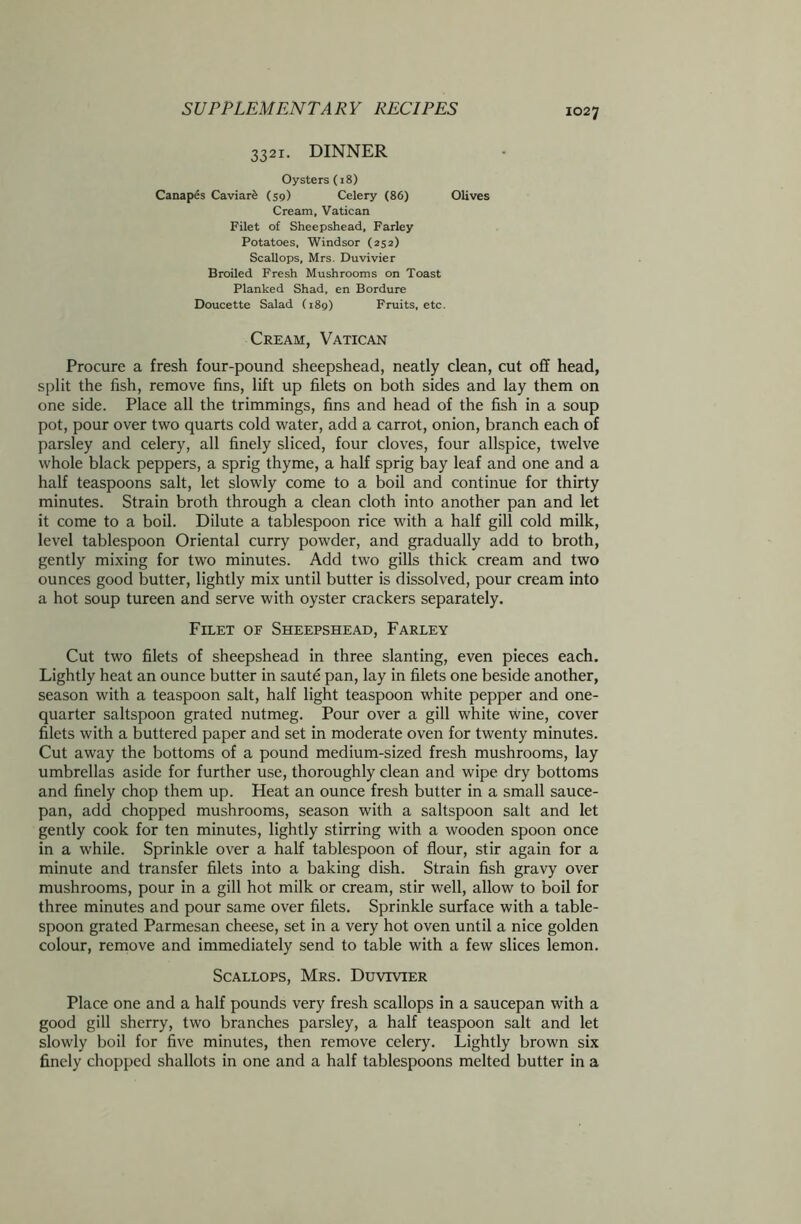3321. DINNER Oysters (18) Canapes Caviar^ (59) Celery (86) Olives Cream, Vatican Filet of Sheepshead, Farley Potatoes, Windsor (252) Scallops, Mrs. Duvivier Broiled Fresh Mushrooms on Toast Planked Shad, en Bordure Doucette Salad (189) Fruits, etc. Cream, Vatican Procure a fresh four-pound sheepshead, neatly clean, cut off head, split the fish, remove fins, lift up filets on both sides and lay them on one side. Place all the trimmings, fins and head of the fish in a soup pot, pour over two quarts cold water, add a carrot, onion, branch each of parsley and celery, all finely sliced, four cloves, four allspice, twelve whole black peppers, a sprig thyme, a half sprig bay leaf and one and a half teaspoons salt, let slowly come to a boil and continue for thirty minutes. Strain broth through a clean cloth into another pan and let it come to a boil. Dilute a tablespoon rice with a half gill cold milk, level tablespoon Oriental curry powder, and gradually add to broth, gently mixing for two minutes. Add two gills thick cream and two ounces good butter, lightly mix until butter is dissolved, pour cream into a hot soup tureen and serve with oyster crackers separately. Filet of Sheepshead, Farley Cut two filets of sheepshead in three slanting, even pieces each. Lightly heat an ounce butter in saute pan, lay in filets one beside another, season with a teaspoon salt, half light teaspoon white pepper and one- quarter saltspoon grated nutmeg. Pour over a gill white wine, cover filets with a buttered paper and set in moderate oven for twenty minutes. Cut away the bottoms of a pound medium-sized fresh mushrooms, lay umbrellas aside for further use, thoroughly clean and wipe dry bottoms and finely chop them up. Heat an ounce fresh butter in a small sauce- pan, add chopped mushrooms, season with a saltspoon salt and let gently cook for ten minutes, lightly stirring with a wooden spoon once in a while. Sprinkle over a half tablespoon of flour, stir again for a minute and transfer filets into a baking dish. Strain fish gravy over mushrooms, pour in a gill hot milk or cream, stir well, allow to boil for three minutes and pour same over filets. Sprinkle surface with a table- spoon grated Parmesan cheese, set in a very hot oven until a nice golden colour, remove and immediately send to table with a few slices lemon. Scallops, Mrs. Duvivier Place one and a half pounds very fresh scallops in a saucepan with a good gill sherry, two branches parsley, a half teaspoon salt and let slowly boil for five minutes, then remove celery. Lightly brown six finely chopped shallots in one and a half tablespoons melted butter in a
