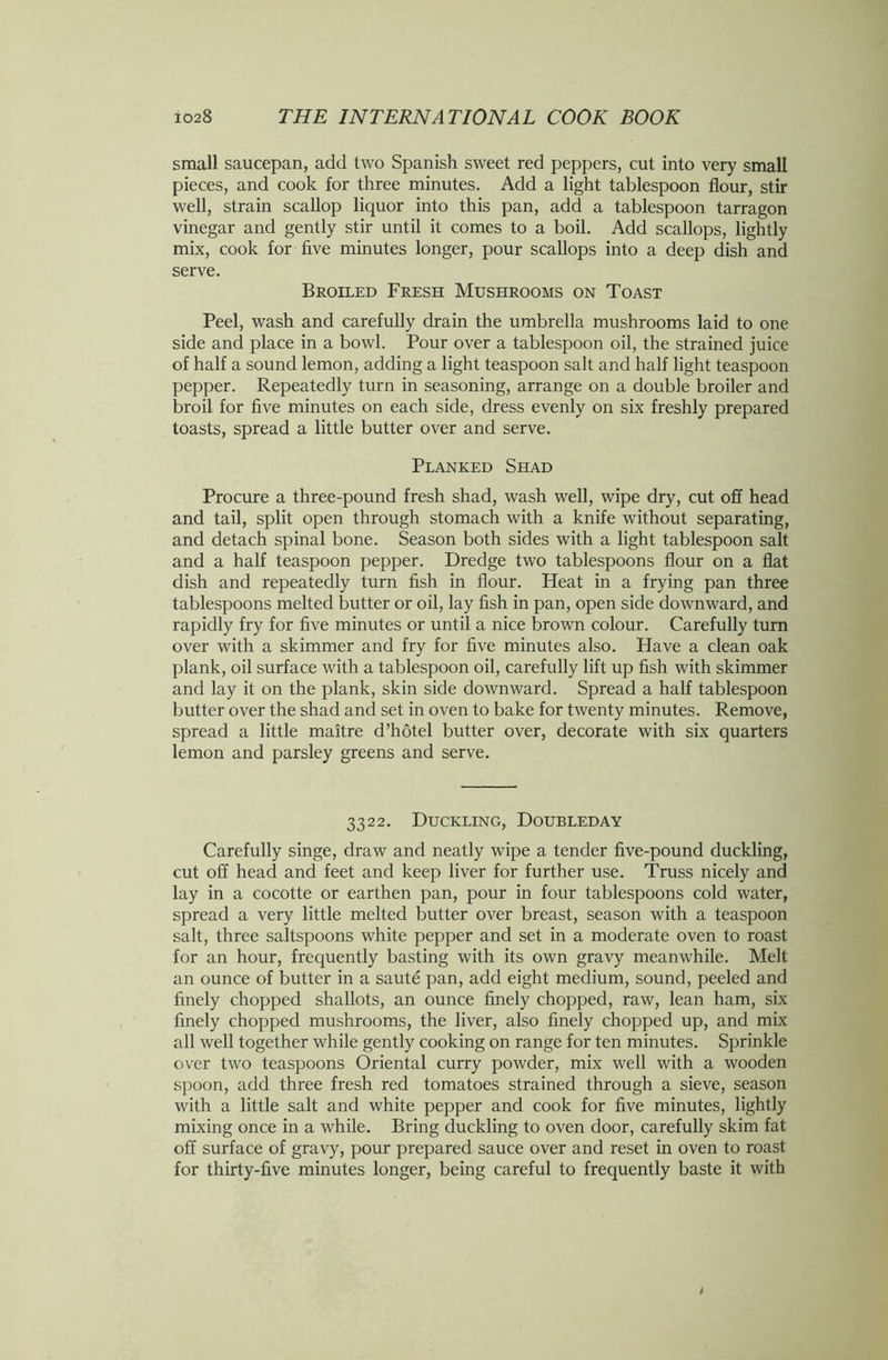 small saucepan, add two Spanish sweet red peppers, cut into very small pieces, and cook for three minutes. Add a light tablespoon flour, stir well, strain scallop liquor into this pan, add a tablespoon tarragon vinegar and gently stir until it comes to a boil. Add scallops, lightly mix, cook for five minutes longer, pour scallops into a deep dish and serve. Broiled Fresh Mushrooms on Toast Peel, wash and carefully drain the umbrella mushrooms laid to one side and place in a bowl. Pour over a tablespoon oil, the strained juice of half a sound lemon, adding a light teaspoon salt and half light teaspoon pepper. Repeatedly turn in seasoning, arrange on a double broiler and broil for five minutes on each side, dress evenly on six freshly prepared toasts, spread a little butter over and serve. Planked Shad Procure a three-pound fresh shad, wash well, wipe dry, cut off head and tail, split open through stomach with a knife without separating, and detach spinal bone. Season both sides with a light tablespoon salt and a half teaspoon pepper. Dredge two tablespoons flour on a flat dish and repeatedly turn fish in flour. Heat in a frying pan three tablespoons melted butter or oil, lay fish in pan, open side downward, and rapidly fry for five minutes or until a nice brown colour. Carefully turn over with a skimmer and fry for five minutes also. Have a clean oak plank, oil surface with a tablespoon oil, carefully lift up fish with skimmer and lay it on the plank, skin side downward. Spread a half tablespoon butter over the shad and set in oven to bake for twenty minutes. Remove, spread a little maitre d’hotel butter over, decorate with six quarters lemon and parsley greens and serve. 3322. Duckling, Doubleday Carefully singe, draw and neatly wipe a tender five-pound duckling, cut off head and feet and keep liver for further use. Truss nicely and lay in a cocotte or earthen pan, pour in four tablespoons cold water, spread a very little melted butter over breast, season with a teaspoon salt, three saltspoons white pepper and set in a moderate oven to roast for an hour, frequently basting with its own gravy meanwhile. Melt an ounce of butter in a saute pan, add eight medium, sound, peeled and finely chopped shallots, an ounce finely chopped, raw, lean ham, six finely chopped mushrooms, the liver, also finely chopped up, and mix all well together while gently cooking on range for ten minutes. Sprinkle over two teaspoons Oriental curry powder, mix well with a wooden spoon, add three fresh red tomatoes strained through a sieve, season with a little salt and white pepper and cook for five minutes, lightly mixing once in a while. Bring duckling to oven door, carefully skim fat off surface of gravy, pour prepared sauce over and reset in oven to roast for thirty-five minutes longer, being careful to frequently baste it with