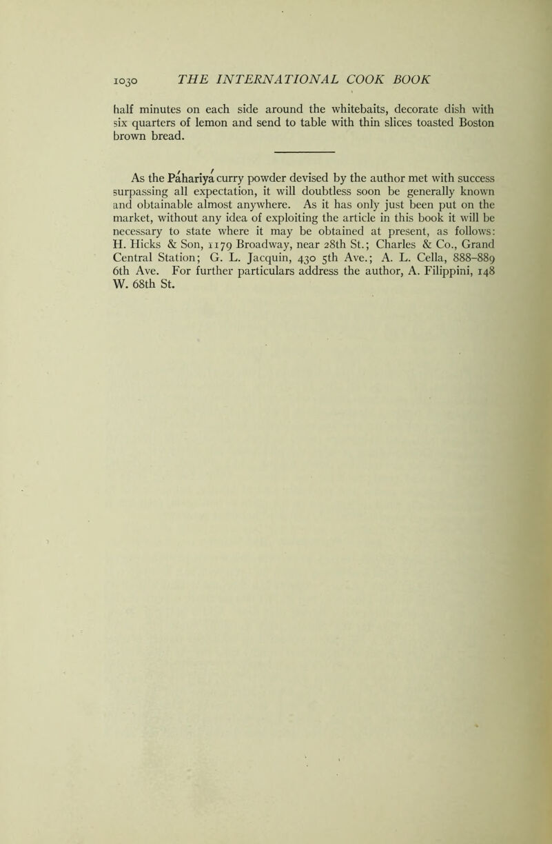 half minutes on each side around the whitebaits, decorate dish with six quarters of lemon and send to table with thin slices toasted Boston brown bread. As the Pahariya curry powder devised by the author met with success surpassing all expectation, it will doubtless soon be generally known and obtainable almost anywhere. As it has only just been put on the market, without any idea of exploiting the article in this book it will be necessary to state where it may be obtained at present, as follows: H. Hicks & Son, 1179 Broadway, near 28th St.; Charles & Co., Grand Central Station; G. L. Jacquin, 430 5th Ave.; A. L. Celia, 888-889 6th Ave. For further particulars address the author, A. Filippini, 148 W. 68th St.