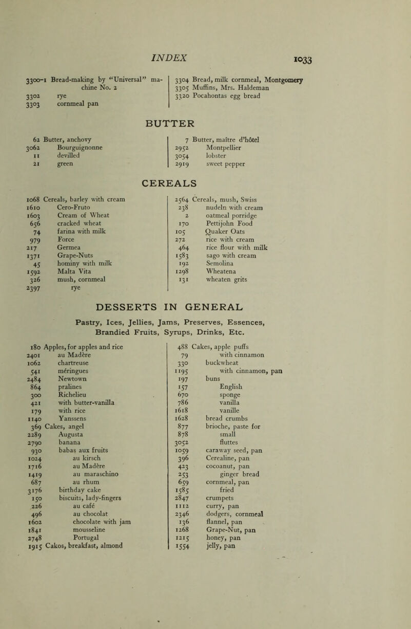 3300-1 Bread-making by “Universal” ma- chine No. 2 3302 rye 3303 cornmeal pan 3304 Bread, milk cornmeal, Montgomery 3305 Muffins, Mrs. Haldeman 3320 Pocahontas egg bread BUTTER 62 Butter, anchovy 7 Butter, maitre d’hotel 3062 Bourguignonne 2952 Montpellier II devilled 3°54 lobster 21 green 2919 sweet pepper CEREALS 1068 Cereals, barley with cream 2564 Cereals, mush, Swiss 1610 Cero-Fruto 238 nudeln with cream 1603 Cream of Wheat 2 oatmeal porridge 656 cracked wheat 170 Pettijohn Food 74 farina with milk io5 Quaker Oats 979 Force 272 rice with cream 217 Germea 464 rice flour with milk 1371 Grape-Nuts 1583 sago with cream 45 hominy with milk 192 Semolina *592 Malta Vita 1298 Wheatena 326 mush, cornmeal •31 wheaten grits 2397 rye DESSERTS IN GENERAL Pastry, Ices, Jellies, Jams, Preserves, Essences, Brandied Fruits, Syrups, Drinks, Etc. 180 Apples, for apples and rice 2401 au Madere 1062 chartreuse 541 meringues 2484 Newtown 864 pralines 300 Richelieu 421 with butter-vanilla 179 with rice 1140 Yanssens 369 Cakes, angel 2289 Augusta 2790 banana 930 babas aux fruits 1024 au kirsch 1716 au Madere 1419 au maraschino 687 au rhum 3176 birthday cake 150 biscuits, lady-fingers 226 au cafe 496 au chocolat 1602 chocolate with jam 1841 mousseline 2748 Portugal 1915 Cakos, breakfast, almond 488 Cakes, apple puffs 79 with cinnamon 330 buckwheat n 95 with cinnamon, pan 197 buns 157 English 670 sponge 786 vanilla 1618 vanille 1628 bread crumbs 877 brioche, paste for 878 small 3052 fluttes 1059 caraway seed, pan 396 Cerealine, pan 423 cocoanut, pan 253 ginger bread 659 cornmeal, pan 1585 fried 2847 crumpets 1112 curry, pan 2346 dodgers, cornmeal 136 flannel, pan 1268 Grape-Nut, pan 1215 honey, pan *554 jelly, pan