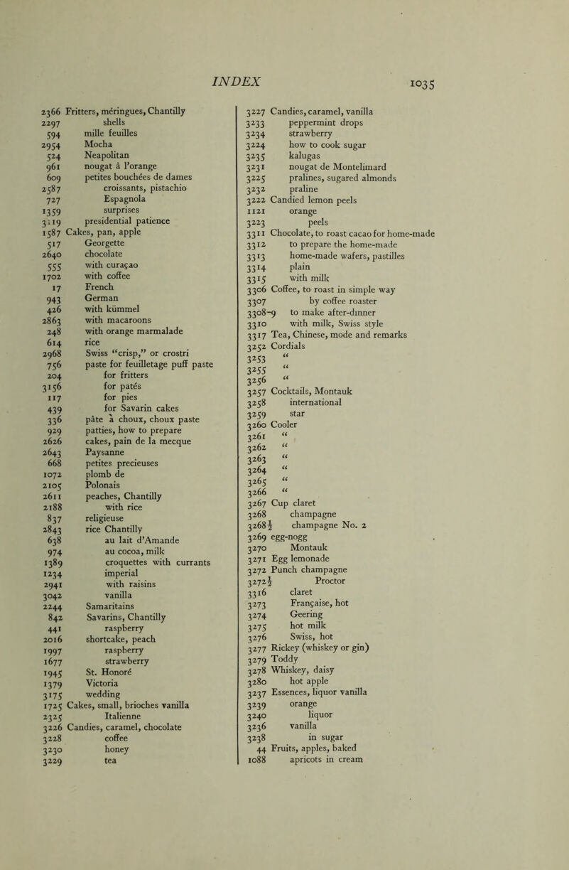 i°3S 1366 Fritters, meringues, Chantilly 2297 shells 594 mille feuilles 2954 Mocha 524 Neapolitan 961 nougat a l’orange 609 petites bouchees de dames 2587 croissants, pistachio 727 Espagnola 1359 surprises 3119 presidential patience 1587 Cakes, pan, apple 517 Georgette 2640 chocolate 555 with Curasao 1702 with coffee 17 French 943 German 426 with kiimmel 2863 with macaroons 248 with orange marmalade 614 rice 2968 Swiss “crisp,” or crostri 756 paste for feuilletage puff paste 204 for fritters 3156 for pates 117 for pies 439 for Savarin cakes 336 pate a choux, choux paste 929 patties, how to prepare 2626 cakes, pain de la mecque 2643 Paysanne 668 petites precieuses 1072 plomb de 2105 Polonais 2611 peaches, Chantilly 2188 with rice 837 religieuse 2843 rice Chantilly 638 au lait d’Amande 974 au cocoa, milk 1389 croquettes with currants 1234 imperial 2941 with raisins 3042 vanilla 2244 Samaritains 842 Savarins, Chantilly 441 raspberry 2016 shortcake, peach 1997 raspberry 1677 strawberry 1945 St. Honore 1379 Victoria 3173 wedding 1725 Cakes, small, brioches vanilla 2325 Italienne 3226 Candies, caramel, chocolate 3228 coffee 3230 honey 3229 tea 3227 Candies, caramel, vanilla 3233 peppermint drops 3234 strawberry 3224 how to cook sugar 3235 kalugas 3231 nougat de Montelimard 3225 pralines, sugared almonds 3232 praline 3222 Candied lemon peels 1121 orange 3223 peels 3311 Chocolate, to roast cacao for home-made 3312 to prepare the home-made 3313 home-made wafers, pastilles 3314 plain 3315 with milk 3306 Coffee, to roast in simple way 3307 by coffee roaster 3308-9 to make after-dinner with milk, Swiss style Tea, Chinese, mode and remarks Cordials « « « 3310 33!7 3*5* 3Z53 3Z55 3*56 3257 Cocktails, Montauk 3238 international 3259 star 3260 Cooler 3261 “ 3262 “ 3263 “ 3264 “ 3*65 “ 3266 “ 3267 Cup claret 3268 champagne 3268 J champagne No. 2 3269 egg-nogg 3270 Montauk 3271 Egg lemonade 3272 Punch champagne 3272J Proctor 3316 claret 3273 Fran?aise, hot Geering hot milk Swiss, hot 3277 Rickey (whiskey or gin) 3279 Toddy 3278 Whiskey, daisy 3280 hot apple 3237 Essences, liquor vanilla 3239 orange 3240 liquor 3236 vanilla 3238 in sugar 44 Fruits, apples, baked 1088 apricots in cream 3Z74 3Z75 3Z76