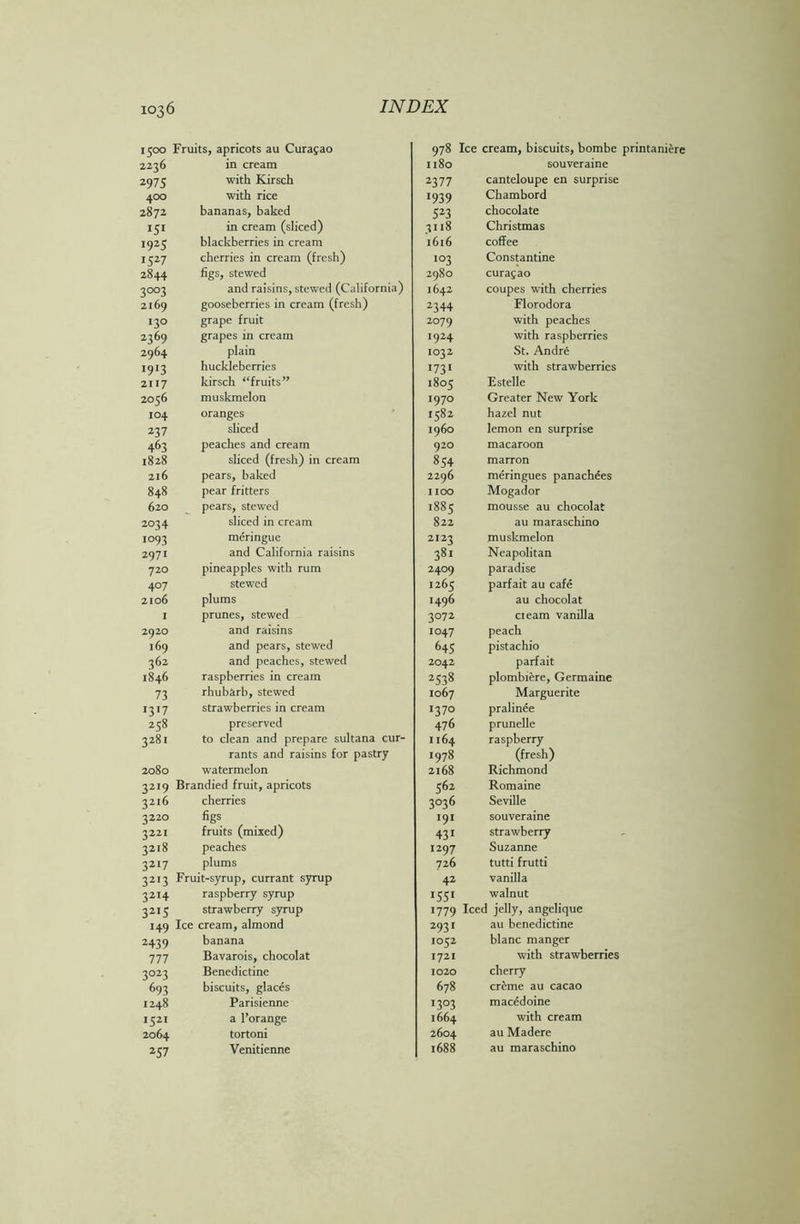 1500 Fruits, apricots au Curasao 978 Ice cream, biscuits, bombe 2236 in cream 1180 souveraine 297 5 with Kirsch 2377 canteloupe en surprise 400 with rice 1939 Chambord 2872 bananas, baked 523 chocolate IS1 in cream (sliced) 3118 Christmas 19 25 blackberries in cream 1616 coffee 1527 cherries in cream (fresh) 103 Constantine 2844 figs, stewed 2980 Curasao 3°°3 and raisins, stewed (California) 1642 coupes with cherries 2169 gooseberries in cream (fresh) 2344 Florodora 130 grape fruit 2°79 with peaches 2369 grapes in cream t924 with raspberries 2964 plain 1032 St. Andre «9‘3 huckleberries 1731 with strawberries 2117 kirsch “fruits” 1805 Estelle 2056 muskmelon 1970 Greater New York 104 oranges 1582 hazel nut 237 sliced i960 lemon en surprise 463 peaches and cream 920 macaroon 1828 sliced (fresh) in cream 854 marron 216 pears, baked 2296 meringues panachees 848 pear fritters 1100 Mogador 620 pears, stewed 1885 mousse au chocolat 2034 sliced in cream 822 au maraschino i°93 meringue 2I23 muskmelon 2971 and California raisins 381 Neapolitan 720 pineapples with rum 24°9 paradise 407 stewed 1265 parfait au cafe 2106 plums H96 au chocolat 1 prunes, stewed 3072 cieam vanilla 2920 and raisins 1047 peach 169 and pears, stewed 643 pistachio 362 and peaches, stewed 2042 parfait 1846 raspberries in cream 253» plombiere, Germaine 73 rhubarb, stewed 1067 Marguerite 1317 strawberries in cream 1370 pralinee 258 preserved 476 prunelle 3281 to clean and prepare sultana cur- 1164 raspberry rants and raisins for pastry 1978 (fresh) 2080 watermelon 2168 Richmond 32I9 Brandied fruit, apricots 562 Romaine 3216 cherries 3036 Seville 322° figs ■91 souveraine 3221 fruits (mixed) 431 strawberry 3218 peaches i297 Suzanne 3217 plums 726 tutti frutti 32I3 Fruit-syrup, currant syrup 42 vanilla 32I4 raspberry syrup *55* walnut 32IS strawberry syrup 1779 Iced jelly, angelique 149 Ice cream, almond 293 * au benedictine 2439 banana 1052 blanc manger 777 Bavarois, chocolat 1721 with strawberries 3°23 Benedictine 1020 cherry 693 biscuits, glaces 678 creme au cacao 1248 Parisienne I3°3 macedoine *521 a l’orange 1664 with cream 2064 tortoni 2604 au Madere 257 Venitienne 1688 au maraschino