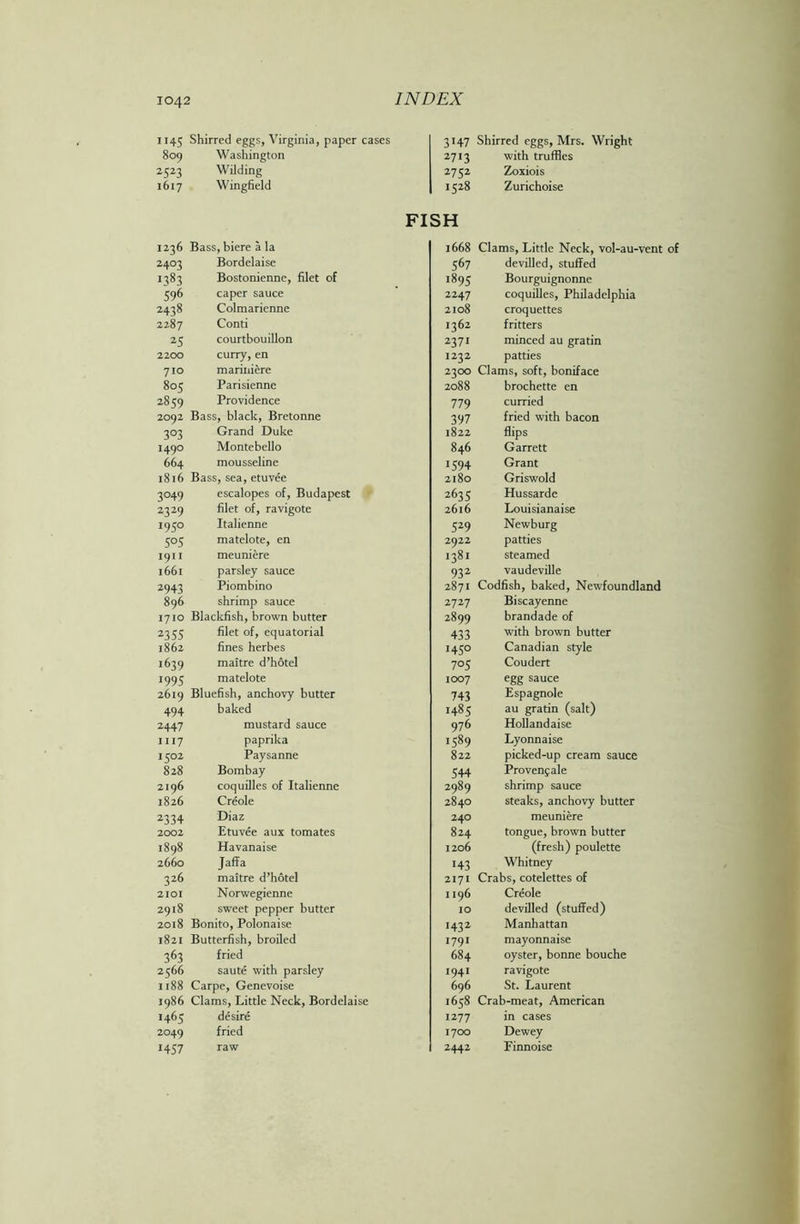 1145 Shirred eggs, Virginia, paper cases 809 Washington 2323 Wilding 1617 Wingfield 3147 Shirred eggs, Mrs. Wright 2713 with truffles 2752 Zoxiois 1528 Zurichoise FISH 1236 Bass, biere a la 2403 Bordelaise 1383 Bostonienne, filet of 596 caper sauce 2438 Colmarienne 2287 Conti 25 courtbouillon 2200 curry, en 710 mariniere 805 Parisienne 2859 Providence 2092 Bass, black, Bretonne 303 Grand Duke 1490 Montebello 664 mousseline 1816 Bass, sea, etuvee 3049 escalopes of, Budapest 2329 filet of, ravigote 1950 Italienne 505 matelote, en 1911 meuniere 1661 parsley sauce 2943 Piombino 896 shrimp sauce 1710 Blackfish, brown butter 2355 filet of, equatorial 1862 fines herbes 1639 maitre d’hotel 1995 matelote 2619 Bluefish, anchovy butter 494 baked 2447 mustard sauce 1117 paprika 1302 Paysanne 828 Bombay 2196 coquilles of Italienne 1826 Creole 2334 Diaz 2002 Etuvee aux tomates 1898 Havanaise 2660 Jaffa 326 maitre d’hotel 2101 Norwegienne 2918 sweet pepper butter 2018 Bonito, Polonaise 1821 Butterfish, broiled 363 fried 2566 saute with parsley 1188 Carpe, Genevoise 1986 Clams, Little Neck, Bordelaise 1465 desire 2049 fried 1457 raw 1668 Clams, Little Neck, vol-au-vent of 567 devilled, stuffed 1895 Bourguignonne 2247 coquilles, Philadelphia 2108 croquettes 1362 fritters 2371 minced au gratin 1232 patties 2300 Clams, soft, boniface 2088 brochette en 779 curried 397 fried with bacon 1822 flips 846 Garrett 1594 Grant 2180 Griswold 2635 Hussarde 2616 Louisianaise 529 Newburg 2922 patties 1381 steamed 932 vaudeville 2871 Codfish, baked, Newfoundland 2727 Biscayenne 2899 brandade of 433 with brown butter 1430 Canadian style 705 Coudert 1007 egg sauce 743 Espagnole 1485 au gratin (salt) 976 Hollandaise 1589 Lyonnaise 822 picked-up cream sauce 344 Provenjale 2989 shrimp sauce 2840 steaks, anchovy butter 240 meuniere 824 tongue, brown butter 1206 (fresh) poulette 143 Whitney 2171 Crabs, cotelettes of 1196 Creole 10 devilled (stuffed) 1432 Manhattan 1791 mayonnaise 684 oyster, bonne bouche 1941 ravigote 696 St. Laurent 1638 Crab-meat, American 1277 in cases 1700 Dewey 2442 Finnoise