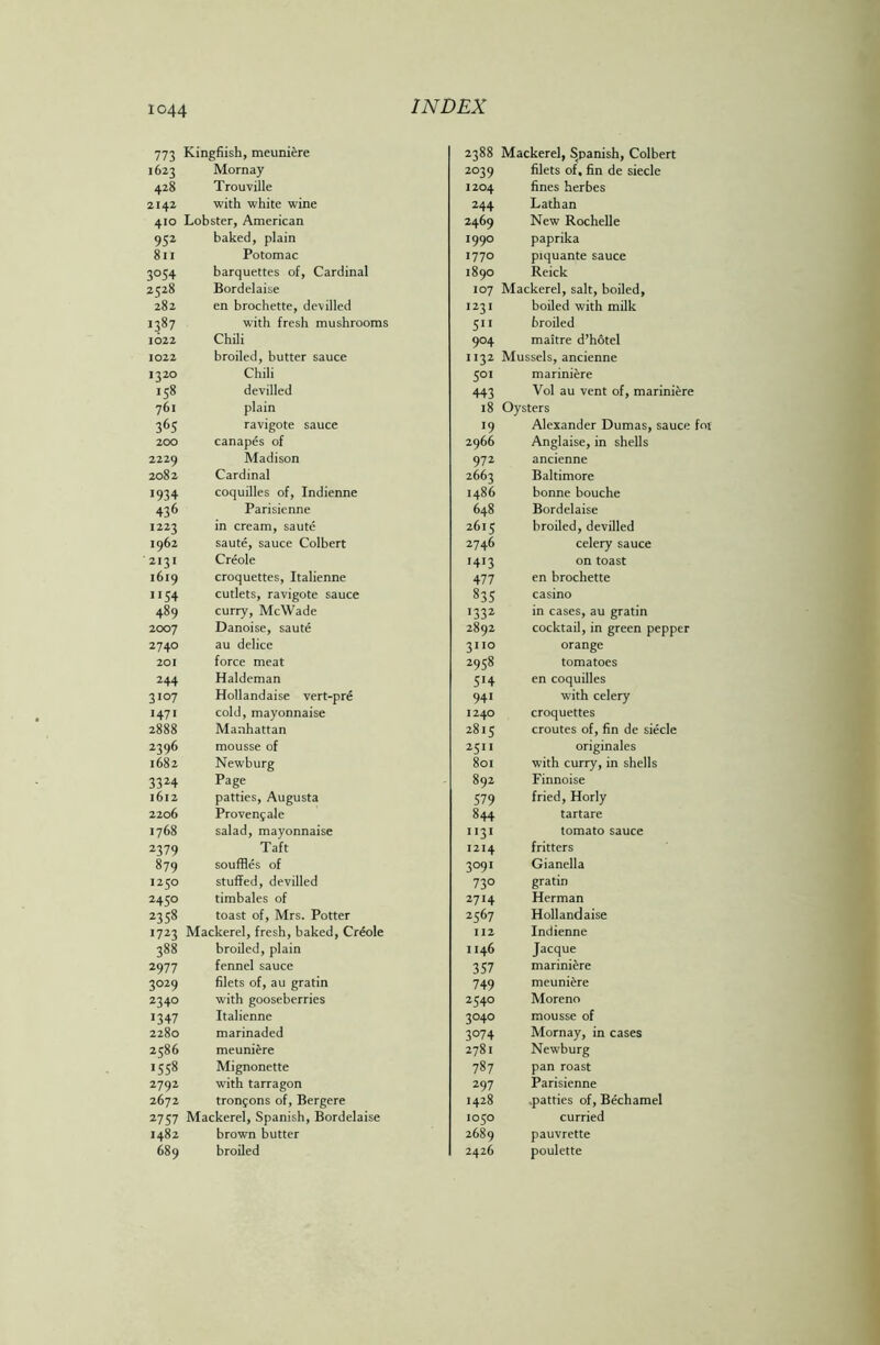 773 1623 428 2142 410 952 811 3°S4 2528 282 1387 1622 1022 J32° 158 761 36S 200 2229 2082 1934 436 1223 1962 2131 1619 1154 489 2007 2740 201 244 3'°7 1471 2888 2396 1682 3324 1612 2206 1768 2379 879 1250 2450 2358 1723 388 2977 3°29 234° 1347 2280 2586 1538 2792 2672 27S7 1482 689 Kingfiish, meuniere Mornay Trouville with white wine Lobster, American baked, plain Potomac barquettes of, Cardinal Bordelaise en brochette, devilled with fresh mushrooms Chili broiled, butter sauce Chili devilled plain ravigote sauce canapes of Madison Cardinal coquilles of, Indienne Parisienne in cream, saute saute, sauce Colbert Creole croquettes, Italienne cutlets, ravigote sauce curry, McWade Danoise, saute au delice force meat Haldeman Hollandaise vert-pre cold, mayonnaise Manhattan mousse of Newburg Page patties, Augusta Provens ale salad, mayonnaise Taft souffles of stuffed, devilled timbales of toast of, Mrs. Potter Mackerel, fresh, baked, Creole broiled, plain fennel sauce filets of, au gratin with gooseberries Italienne marinaded meuniere Mignonette with tarragon tronjons of, Bergere Mackerel, Spanish, Bordelaise brown butter broiled 2388 Mackerel, Spanish, Colbert 2039 filets of, fin de siecle 1204 fines herbes 244 Lathan 2469 New Rochelle 1990 paprika 1770 piquante sauce 1890 Reick 107 Mackerel, salt, boiled, 1231 boiled with milk 511 broiled 904 maitre d’hotel 1132 Mussels, ancienne 501 mariniere 443 Vol au vent of, mariniere 18 Oysters 19 Alexander Dumas, sauce 2966 Anglaise, in shells 972 ancienne 2663 Baltimore i486 bonne bouche 648 Bordelaise 2615 broiled, devilled 2746 celery sauce 1413 on toast 477 en brochette 835 casino 1332 in cases, au gratin 2892 cocktail, in green pepper 3110 orange 2958 tomatoes 514 en coquilles 941 with celery 1240 croquettes 2815 croutes of, fin de siecle 2511 originales 801 with curry, in shells 892 Finnoise 579 fried, Horly 844 tartare 1131 tomato sauce 1214 fritters 3091 Gianella 730 gratin 2714 Herman 2367 Hollandaise 112 Indienne 1146 Jacque 357 mariniere 749 meuniere 2340 Moreno 3040 mousse of 3074 Mornay, in cases 2781 Newburg 787 pan roast 297 Parisienne 1428 patties of, Bechamel 1050 curried 2689 pauvrette 2426 poulette