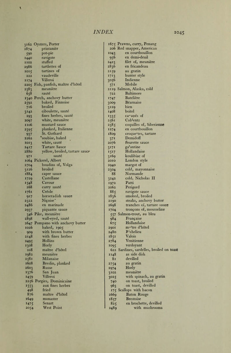 3162 Oysters, Porter 2874 printanier 59° pot-pie 1440 ravigote 1102 stuffed 2986 tartlettes of IOI5 tartines of 222 vaudeville II74 Villeroi 2205 Fish, panfish, maitre d’hotel 2383 meuniere 658 saute 1340 Perch, anchovy butter 2592 baked, Finnoise 716 broiled 3 *42 ciboulette, saute 293 fines herbes, saute 2097 white, meuniere 1106 mustard sauce 2395 planked, Italienne 937 St. Gothard 2262 *soubise, baked 1013 white, saute 2417 Tartare Sauce 2880 yellow, broiled, tartare sauce 971 saute 1064 Pickerel, Albert 2704 boudins of, Volga 3126 broiled 1884 caper sauce 1729 Castellane 1548 Cavour 268 curry saute 1761 Creole 9*7 horseradish sauce 2322 Nifoise’ 2486 en marinade 2937 piquante sauce 346 Pike, meuniere 2898 wall-eyed, saute 2647 Pompano with anchovy butter 1026 baked, 1905 9°9 with brown butter 2148 with fines herbes 2495 Hollins 1308 Horly 228 maitre d’hotel 1982 meuniere 2581 Milanaise 1608 Breslin, planked 2603 Russe 1376 San Juan >459 Villeroi 2256 Porgies, Dominicaine >553 aux fines herbes 498 fried 876 maitre d’hotel 1649 monaster >475 Senart 2054 West Point 1675 Prawns, curry, Penang 206 Red snapper, American 1043 en courtbouillon 956 en demi-deuil 2423 filet of, meuniere 2836 en fricandeau 2159 au gratin >7>3 hunter style 3056 Indienne 57> Mobile 2119 Salmon, Alaska, cold 722 Baltimore >747 Bateliere 3°°9 Bearnaise 3>29 bien 1408 boitel >335 ca-apds of 2561 Cob'entz 23«5 coquilles of, Siberienne 1274 en courtbouillon 1809 croque‘tes, tartare 371 Demidoff 2076 fleurette sauce 3 > 71 ga'antine >5>7 Hollandaise 3169 koulibiac of 2010 London style 2940 margot of 23°4 cold, mayonnaise 88 Normande 3242 cold, Nicholas II >972 Patti 2062 Perigord 885 ravigote sauce 1836 smoked, broiled 2190 steaks, anchovy butter 2698 tranches of, tartare sauce 1704 tronjons of, mousseline 557 Salmon-trout, au bleu 984 Franjaise 675 Hollandaise 2901 mp!tre d’hotel 2480 P-chelieu 1851 Valois 2784 Venitienne >°95 verdoyant 622 Sardines, sardelles, broiled on 1148 as side dish 81 devilled 2754 au gratin 2974 Horly 3102 meuniere 3025 with spinach, au gratin 740 on toast, broiled 963 on toast, devilled >75 Scallops with bacon 2669 Baton Rouge 1857 Brestoise 825 en brochette, devilled 2489 with mushrooms