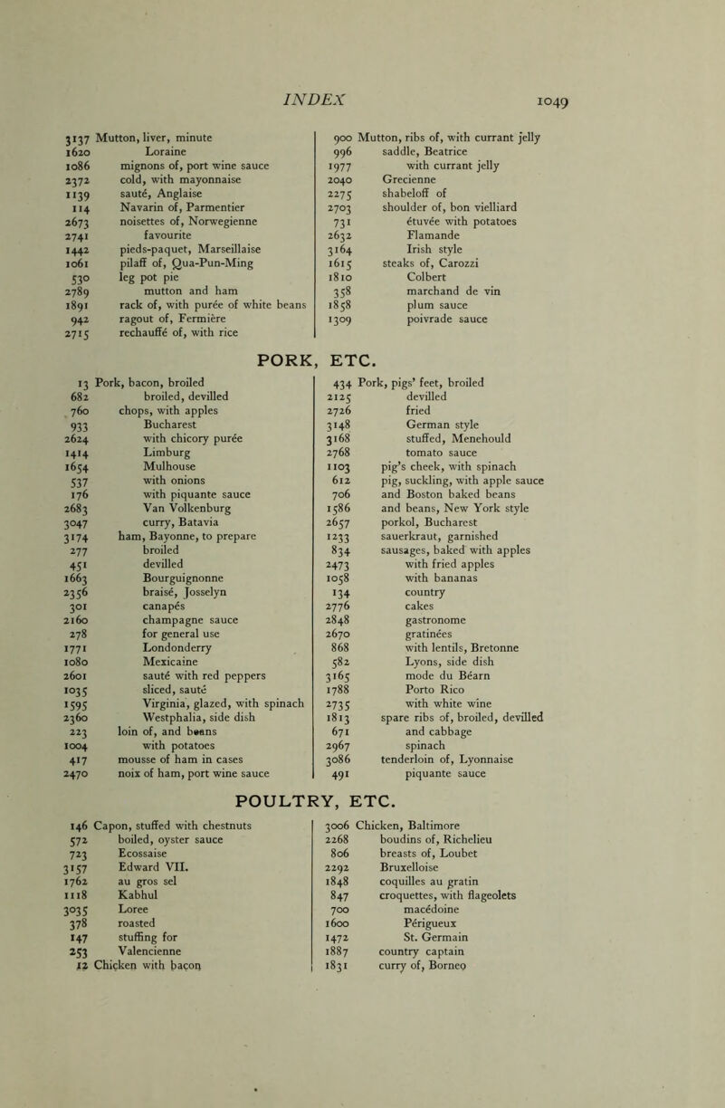 3137 Mutton, liver, minute 900 Mutton, ribs of, with currant jelly 1620 Loraine 996 saddle, Beatrice 1086 mignons of, port wine sauce 1977 with currant jelly 2372 cold, with mayonnaise 2040 Grecienne 1139 saute, Anglaise 2275 shabeloff of 114 Navarin of, Parmentier 2703 shoulder of, bon vielliard 2673 noisettes of, Norwegienne 731 etuvee with potatoes 2741 favourite 2632 Flamande 1442 pieds-paquet, Marseillaise 3i64 Irish style 1061 pilaff of, Qua-Pun-Ming 1615 steaks of, Carozzi 53° leg pot pie 1810 Colbert 2789 mutton and ham 358 marchand de vin 1891 rack of, with puree of white beans 1858 plum sauce 942 ragout of, Fermiere !3°9 poivrade sauce 2715 rechauffe of, with rice PORK , ETC. >3 Pork, bacon, broiled 434 Pork, pigs’ feet, broiled 682 broiled, devilled 2125 devilled 760 chops, with apples 2726 fried 933 Bucharest 3148 German style 2624 with chicory puree 3168 stuffed, Menehould 1414 Limburg 2768 tomato sauce 1654 Mulhouse 1103 pig’s cheek, with spinach 537 with onions 612 pig, suckling, with apple sauce 176 with piquante sauce 706 and Boston baked beans 2683 Van Volkenburg 1586 and beans. New York style 3°47 curry, Batavia 2657 porkol, Bucharest 3*74 ham, Bayonne, to prepare I233 sauerkraut, garnished 277 broiled 834 sausages, baked with apples 451 devilled 2473 with fried apples 1663 Bourguignonne 1058 with bananas 2356 braise, Josselyn *34 country 301 canapes 2776 cakes 2160 champagne sauce 2848 gastronome 278 for general use 2670 gratinees 1771 Londonderry 868 with lentils, Bretonne 1080 Mexicaine 582 Lyons, side dish 2601 saute with red peppers 3i65 mode du Bearn 1035 sliced, saute 1788 Porto Rico 1595 Virginia, glazed, with spinach 2735 with white wine 2360 Westphalia, side dish 1813 spare ribs of, broiled, devilled 223 loin of, and b#ans 671 and cabbage 1004 with potatoes 2967 spinach 417 mousse of ham in cases 3086 tenderloin of, Lyonnaise 2470 noix of ham, port wine sauce 491 piquante sauce POULTRY, ETC. 146 Capon, stuffed with chestnuts 3006 Chicken, Baltimore 572 boiled, oyster sauce 2268 boudins of, Richelieu 723 Ecossaise 806 breasts of, Loubet 3*57 Edward VII. 2292 Bruxelloise 1762 au gros sel 1848 coquilles au gratin 1118 Kabhul 847 croquettes, with flageolets 3°35 Loree 700 macedoine 378 roasted 1600 Perigueux 147 stuffing for 1472 St. Germain 253 Valencienne 1887 country captain 12 Chicken with bacon 1831 curry of, Borneo