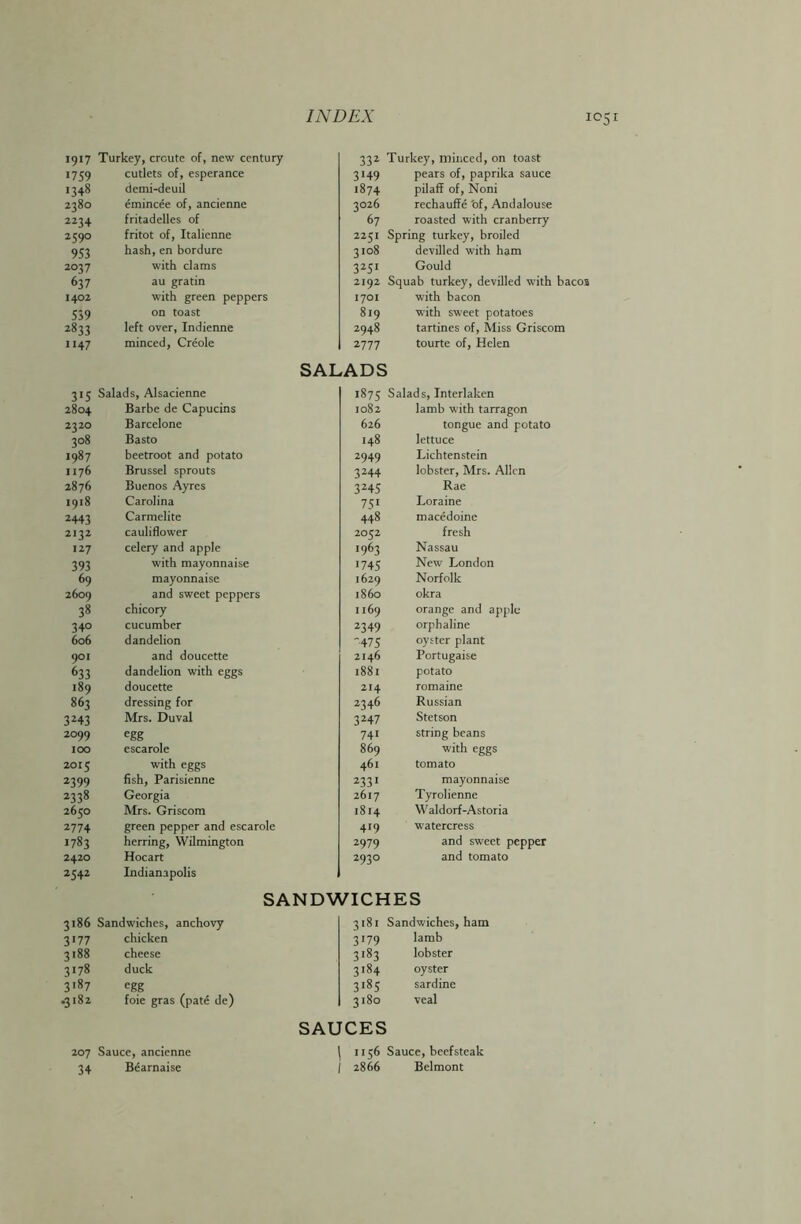 1917 Turkey, crcute of, new century 332 Turkey, minced, on toast 1759 cutlets of, esperance 3*49 pears of, paprika sauce 1348 demi-deuil 1874 pilaff of, Noni 2380 emincee of, ancienne 3026 rechauffe of, Andalouse 2234 fritadelles of 67 roasted with cranberry 2590 fritot of, Italienne 2251 Spring turkey, broiled 953 hash,en bordure 3108 devilled with ham 2037 with clams 3251 Gould 637 au gratin 2192 Squab turkey, devilled with bacos 1402 with green peppers 1701 with bacon 539 on toast 819 with sweet potatoes 2833 left over, Indienne 2948 tartines of, Miss Griscom 1147 minced, Creole 2777 tourte of, Helen SALADS 315 Salads, Alsacienne 1875 Salads, Interlaken 2804 Barbe de Capucins 1082 lamb with tarragon 2320 Barcelone 626 tongue and potato 308 Basto 148 lettuce 1987 beetroot and potato 2949 Lichtenstein 1176 Brussel sprouts 3244 lobster, Mrs. Allen 2876 Buenos Ayres 3245 Rae 1918 Carolina 751 Loraine 2443 Carmelite 448 macedoine 2132 cauliflower 2052 fresh 127 celery and apple 1963 Nassau 393 with mayonnaise 1745 New London 69 mayonnaise 1629 Norfolk 2609 and sweet peppers i860 okra 38 chicory 1169 orange and apple 34° cucumber 2349 orphaline 606 dandelion '475 oyster plant 901 and doucette 2146 Portugaise 633 dandelion with eggs 1881 potato 189 doucette 214 romaine 863 dressing for 2346 Russian 3243 Mrs. Duval 3247 Stetson 2099 egg 74i string beans 100 escarole 869 with eggs 2015 with eggs 461 tomato 2399 fish, Parisienne 2331 mayonnaise 2338 Georgia 2617 Tyrolienne 2650 Mrs. Griscom 1814 Waldorf-Astoria 2774 green pepper and escarole 419 watercress 1783 herring, Wilmington 2979 and sweet pepper 2420 Hocart 2930 and tomato 2542 Indianapolis SANDWICHES 7186 Sandwiches, anchovy 3181 Sandwiches, ham 3*77 chicken 3179 lamb 3188 cheese 3183 lobster 3178 duck 3184 oyster 3187 egg 3i85 sardine •3182 foie gras (pate de) 3180 veal SAUCES 207 Sauce, ancienne 1156 Sauce, beefsteak 34 Bearnaise 2866 Belmont