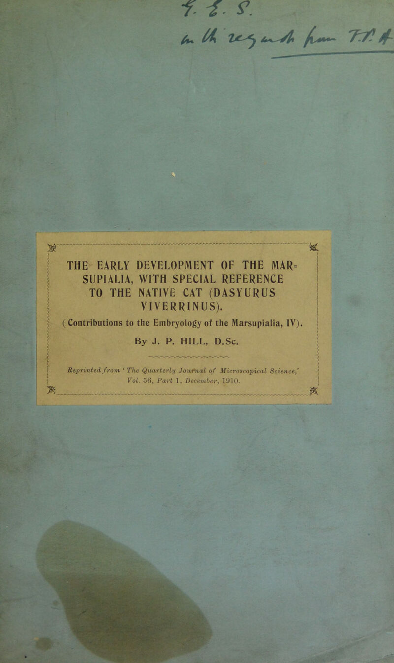 : THE EARLY DEVELOPMENT OF THE MAR= j I SUPIALIA, WITH SPECIAL REFERENCE | I TO THE NATIVE CAT (DASYURUS j I VIVERRINLS). j \ (Contributions to the Embryology of the Marsupiaiia, IV). i ; I I By J. P. HILL, D.Sc. j i Repj-inted from ‘The Quarterly Journal of Microscopical Science,’