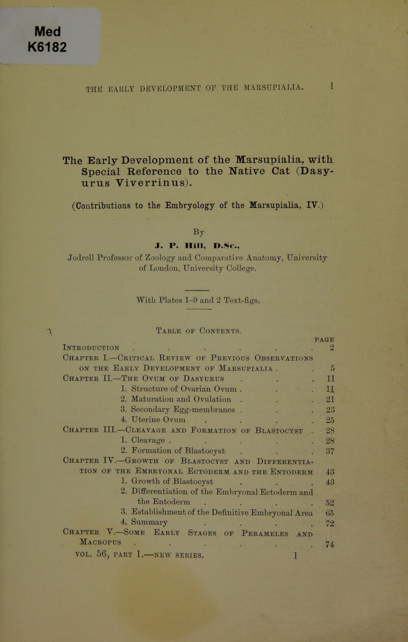 Med K6182 THE EARLY DEVELOPMENT OE THE MARSDPCALIA. The Early Development of the Marsupialia, with Special Reference to the Native Cat (Dasy- urus Viverrinus). (Contributions to the Embryology of the Marsupialia, IV.) By .1. P. Hill, H.Sc., Jodrell Professor of Zoology and Comparative Anatomy, University of London, University College. With Plates 1-9 and 2 Text-figs. Table op Contents. PAGE Introdtjction . . . . . .2 Chapter I.—Critical Review op Previous Observations ON THE Early Development op Marsupialia . . 5 Chapter II.—The Ovum op Dasyurus . . .11 1. Structure of Ovarian Ovum . . .11 2. Matiu’ation and Ovulation . . .21 3. Secondary Egg-membranes . . .23 4. Uterine Ovum . . . .25 Chapter III.—Cleavage and Formation op Blastocyst . 28 1. Cleavage . . . . .28 2. Formation of Blastocyst . . .37 Chapter IV.—Growth op Blastocyst and Dipperentia- TiON OP THE Embryonal Ectoderm and the Entoderm 43 1. Growth of Blastocyst . . .43 2. Differentiation of the Embryonal Ectoderm and the Entoderm . . . .52 3. Establishment of the Definitive Embryonal Area 65 4. Summary . . . .72 Chapter V.—Some Early Stages op Perameles and Macropus . . . . . .74