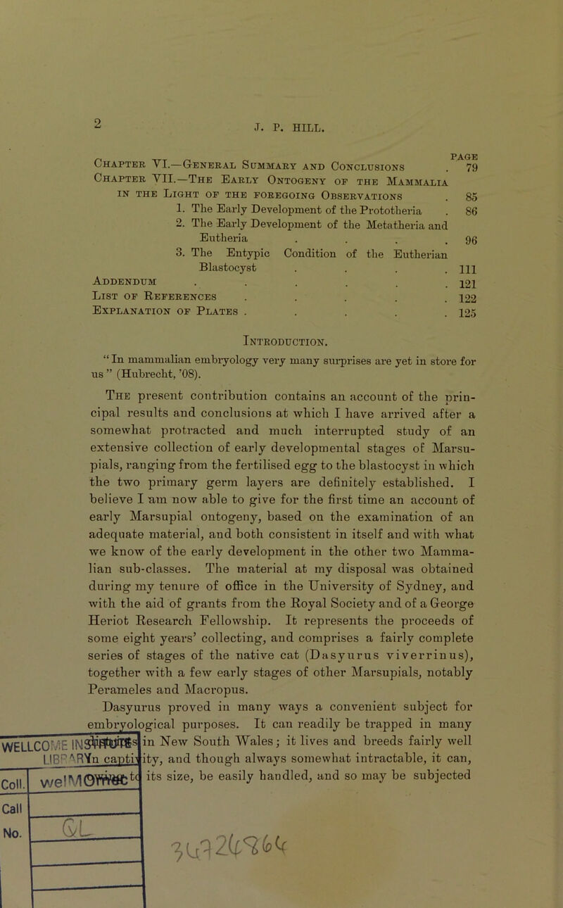 Chapter VI.—General Summary and Conclusions . 79 Chapter VII.—The Early Ontogeny of the Mammalia IN THE Light op the foregoing Observations . 85 1. The Early Development of the Prototheria . 86 2. The Early Development of the Metatheria and Eutheria . . . .96 3. The Entypic Condition of the Eutherian Blastocyst .... Ill Addendum ...... 121 List op References ..... 122 Explanation op Plates ..... 125 Introduction. “ In mammalian embiyology very many sm-prises are yet in store for ns ” (Hnhrecht, ’08). The present contribution contains an account of the nrin- cipal results and conclusions at which I have arrived after a somewhat protracted and much interrupted study of an extensive collection of early developmental stages of Marsu- pials, ranging from the fertilised egg to the blastocyst in which the two primary germ layers are definitely established. I believe I nm now able to give for the first time an account of early Marsupial ontogeny, based on the examination of an adequate material, and both consistent in itself and with Avhat we know of the early development in the other two Mamma- lian sub-classes. The material at my disposal was obtained during my tenure of office in the University of Sydney, and with the aid of grants from the Royal Society and of a George Heriot Research Fellowship. It represents the proceeds of some eight years’ collecting, and comprises a fairly complete series of stages of the native cat (Dasyurus viverrinus), together with a few early stages of other Marsupials, notably Perameles and Macropus. Dasyurus proved in many ways a convenient subject for embryological purposes. It can readily be trapped in many WELLCOME NeAv South Wales; it lives and breeds fairly well LIBF’^R’in captb ity, and though always somewhat intractable, it can, its size, be easily handled, and so may be subjected Coll. Call No. welMOWiW:t< QL