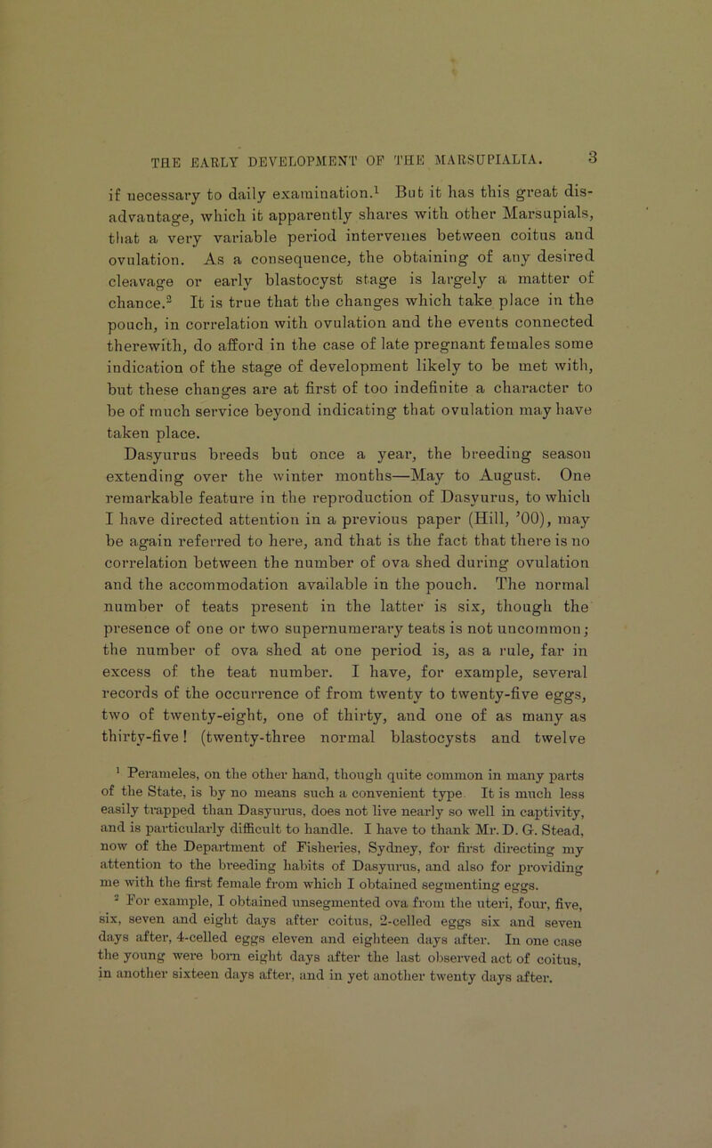 if iiecBSsary to daily exarainationd But it lias this great dis- advantage, which it apparently shares with other Marsupials, that a very variable period intervenes between coitus and ovulation. As a consequence, the obtaining of any desired cleavage or early blastocyst stage is largely a matter of chance.^ It is true that the changes which take place in the pouch, in correlation with ovulation and the events connected therewith, do afford in the case of late pregnant females some indication of the stage of development likely to be met with, but these changes are at first of too indefinite a character to be of much service beyond indicating that ovulation may have taken place. Dasyurus breeds but once a year, the breeding season extending over the winter months—May to August. One remarkable featui'e in the reproduction of Dasyurus, to which I have directed attention in a previous paper (Hill, ’00), may be again referred to here, and that is the fact that there is no correlation between the number of ova shed during ovulation and the accommodation available in the pouch. The normal number of teats present in the latter is six, though the pi-esence of one or two supernumerary teats is not uncommon; the number of ova shed at one period is, as a rule, far in excess of the teat number. I have, for example, several records of the occurrence of from twenty to twenty-five eggs, two of twenty-eight, one of thirty, and one of as many as thirty-five! (twenty-three normal blastocysts and twelve ^ Perameles, on the other hand, though quite common in many parts of tlie State, is hy no means such a convenient type. It is much less easily trapped than Dasyurus, does not live nearly so well in captivity, and is pai'ticularly difficiilt to handle. I have to thank Mr. D. G. Stead, now of the Department of Fisheries, Sydney, for first directing my attention to the breeding habits of Dasyurus, and also for providing me with the first female from which I obtained segmenting eggs. ^ For example, I obtained unsegmented ova from the uteri, four, five, six, seven and eight days after coitus, 2-celled eggs six and seven days after, 4-celled eggs eleven and eighteen days after. In one case the young were bom eight days after the last observed act of coitus, in another sixteen days after, and in yet another twenty days after.