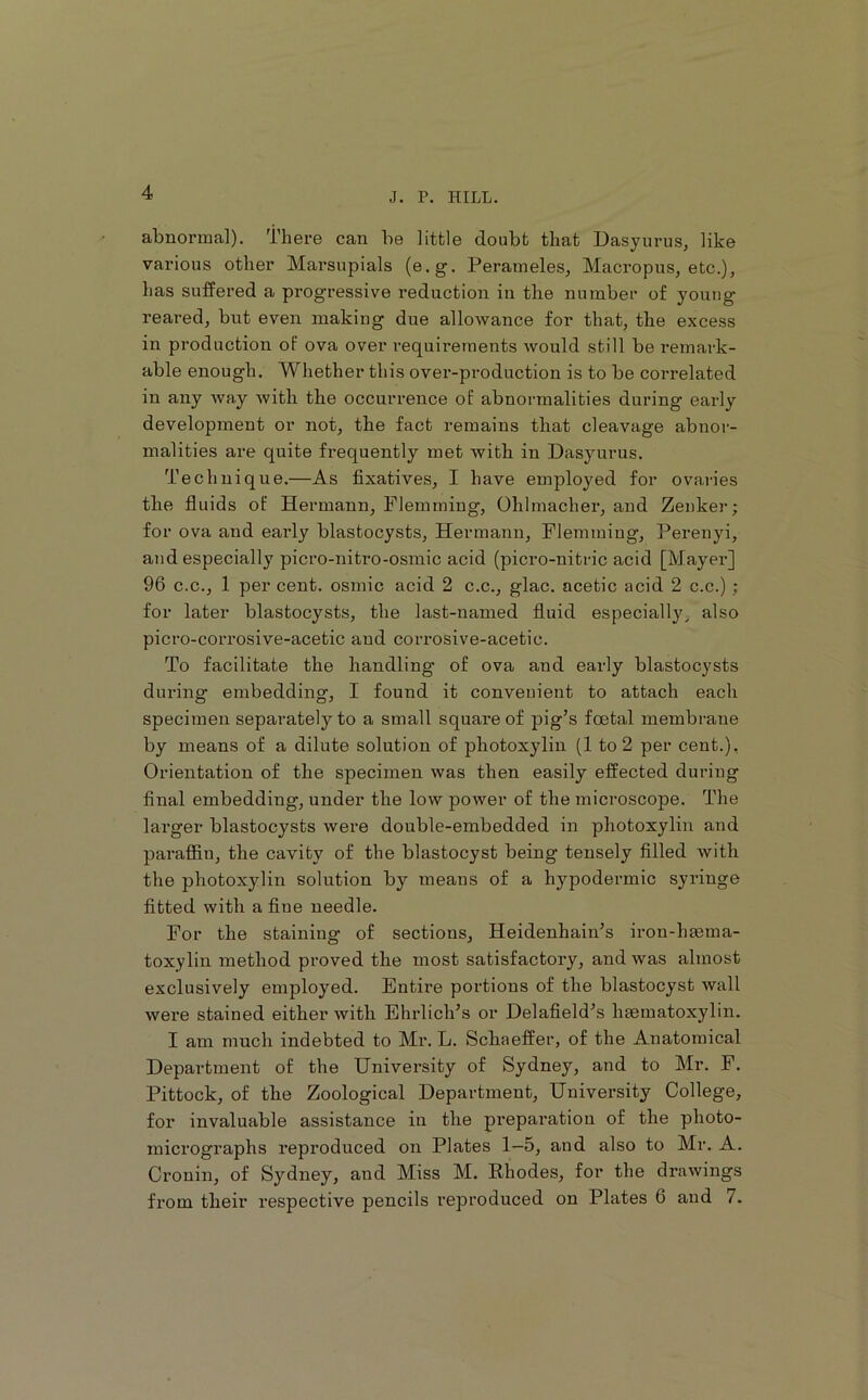 abnormal), there can be little doubt that Dasyurus, like various other Marsupials (e.g. Perameles, Macropus, etc.), has suffered a progressive reduction in the number of young reared, but even making due allowance for that, the excess in production of ova over requii’eraents would still be remark- able enough. Whether this over-production is to be correlated in any way with the occurrence of abnormalities during early development or not, the fact remains that cleavage abnor- malities are quite frequently met with in Dasyurus. Technique.—As fixatives, I have employed for ovaries the fluids of Hermann, Flemming, Ohlmacher, and Zenker; for ova and early blastocysts, Hermann, Flemming, Perenyi, and especially picro-nitro-osmic acid (picro-nitric acid [Mayer] 96 C.C., 1 per cent, osmic acid 2 c.c., glac. acetic acid 2 c.c.); for later blastocysts, the last-named fluid especiall}'^ also picro-corrosive-acetic aud corrosive-acetic. To facilitate the handling of ova and early blastocysts during embedding, I found it convenient to attach each specimen separately to a small square of pig’s foetal membrane by means of a dilute solution of photoxylin (1 to 2 per cent.), Orientation of the specimen was then easily effected during final embedding, under the low power of the microscope. The larger blastocysts were double-embedded in photoxylin and paraffin, the cavity of the blastocyst being tensely filled with the photoxylin solution by means of a hypodermic syringe fitted with a fine needle. For the staining of sections, Heidenhain’s iron-htema- toxylin method proved the most satisfactory, and was almost exclusively employed. Entire portions of the blastocyst wall were stained either with Ehrlich’s or Delafield’s haematoxylin. I am much indebted to Mr. L. Scbaeffer, of the Anatomical Department of the University of Sydney, and to Mr. F. Pittock, of the Zoological Department, University College, for invaluable assistance in the preparation of the photo- micrographs reproduced on Plates 1—5, and also to Mr. A. Cronin, of Sydney, and Miss M. Rhodes, for the drawings fi’om their respective pencils reproduced on Plates 6 aud 7.