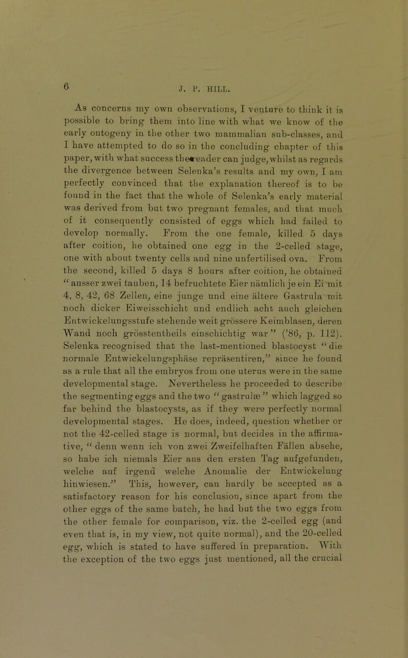 As concerns niy own observations, I venture to think it is possible to bring* them into line with what we know of the eai’ly ontogeny in the other two mammalian sub-classes, and I have attempted to do so in the concluding chapter of this paper, with what success the«‘eader can judge, whilst as regai'ds the divergence between Selenka’s results and my own, I am perfectly convinced that the explanation thereof is to be found in the fact that the whole of Selenka’s early material was derived from but two pregnant females, and that much of it consequently consisted of eggs which had failed to develop normallj. From the one female, killed 5 days after coition, he obtained one egg in the 2-celled stage, one with about twenty cells and nine unfertilised ova. From the second, killed 5 days 8 hours after coition, he obtained “ ausser zwei tauben, 14 befruchtete Eier niimlich je ein Ei mit 4, 8, 42, 68 Zellen, eine junge und eine iiltere Gastrnla mit noch dicker Eiweisschicht und endlich acht auch gleichen Entwickelungsstufe stehende Aveit grossere Keimblasen, deren AVand noch grosstentheils einschichtig war” (’86, p. 112). Selenka recognised that the last-mentioned blastocyst “die normale Entwickelungsphase reprasentiren,” since he found as a rule that all the embryos from one uterus Avere in the same developmental stage. Nevertheless he proceeded to describe the segmenting eggs and the two “ gastrulas ” Avhich lagged so far behind the blastocysts, as if they Avere perfectly normal developmental stages. He does, indeed, question Avhether or not the 42-celled stage is normal, but decides in the affirma- tive, “ denn Avenn ich von zwei Zweifelhaften Fallen absehe, so habe ich niemals Eier aus den ersten Tag aufgefunden, Avelche auf irgend Avelche Anomalie der EutAvickeluiig hiiiAviesen.” This, hoAvever, can hardly be accepted as a satisfactory reason for his conclusion, since apart from the other eggs of the same batch, he had but the two eggs from the other female for comparison, viz. the 2-celled egg (and even that is, in my vieAV, not quite normal), and the 20-celled egg, Avhich is stated to have suffered in preparation. AVith the exception of the tAvo eggs just mentioned, all the crucial