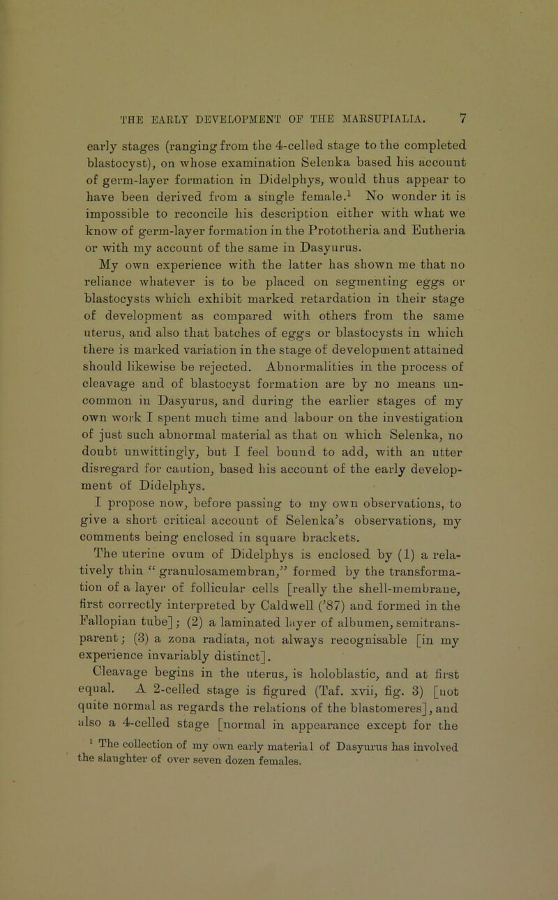 early stages (ranging from the 4-celled stage to the completed blastocyst), on whose examination Selenka based his account of germ-layer formation in Didelphys, would thus appear to have been derived from a single female.^ No wonder it is impossible to reconcile his description either with what we know of germ-layer formation in the Prototheria and Eutheria or with my account of the same in Dasyurus. My own experience with the latter has shown me that no reliance whatever is to be placed on segmenting eggs or blastocysts which exhibit marked retardation in tbeir stage of development as compared with others from the same uterus, and also that batches of eggs or blastocysts in which there is marked variation in the stage of development attained should likewise be rejected. Abnormalities in the process of cleavage and of blastocyst formation are by no means un- common in Dasyurus, and during the earlier stages of my own work I spent much time and labour on the investigation of just such abnormal material as that on which Selenka, no doubt unwittingly, but I feel bound to add, with an utter disregard for caution, based his account of the early develop- ment of Didelphys. I propose now, before passing to my own observations, to give a short critical account of Selenka’s observations, my comments being enclosed in square brackets. The uterine ovum of Didelphys is enclosed by (1) a rela- tively thin “ granulosamembran,” formed by the transforma- tion of a layer of follicular cells [really the shell-membrane, first coiTectly interpreted by Caldwell C87) and formed in the Fallopian tube] ; (2) a laminated hiyer of albumen, semitrans- parent ; (3) a zona radiata, not always recognisable [in my experience invariably distinct]. Cleavage begins in the uterus, is holoblastic, and at first equal. A 2-celled stage is figured (Taf. xvii, fig. 3) [not quite normal as regards the relations of the blastomeres], and also a 4-celled stage [normal in appearance except for the * The collection of my own early material of Dasyurus has involved the slaughter of over seven dozen females.