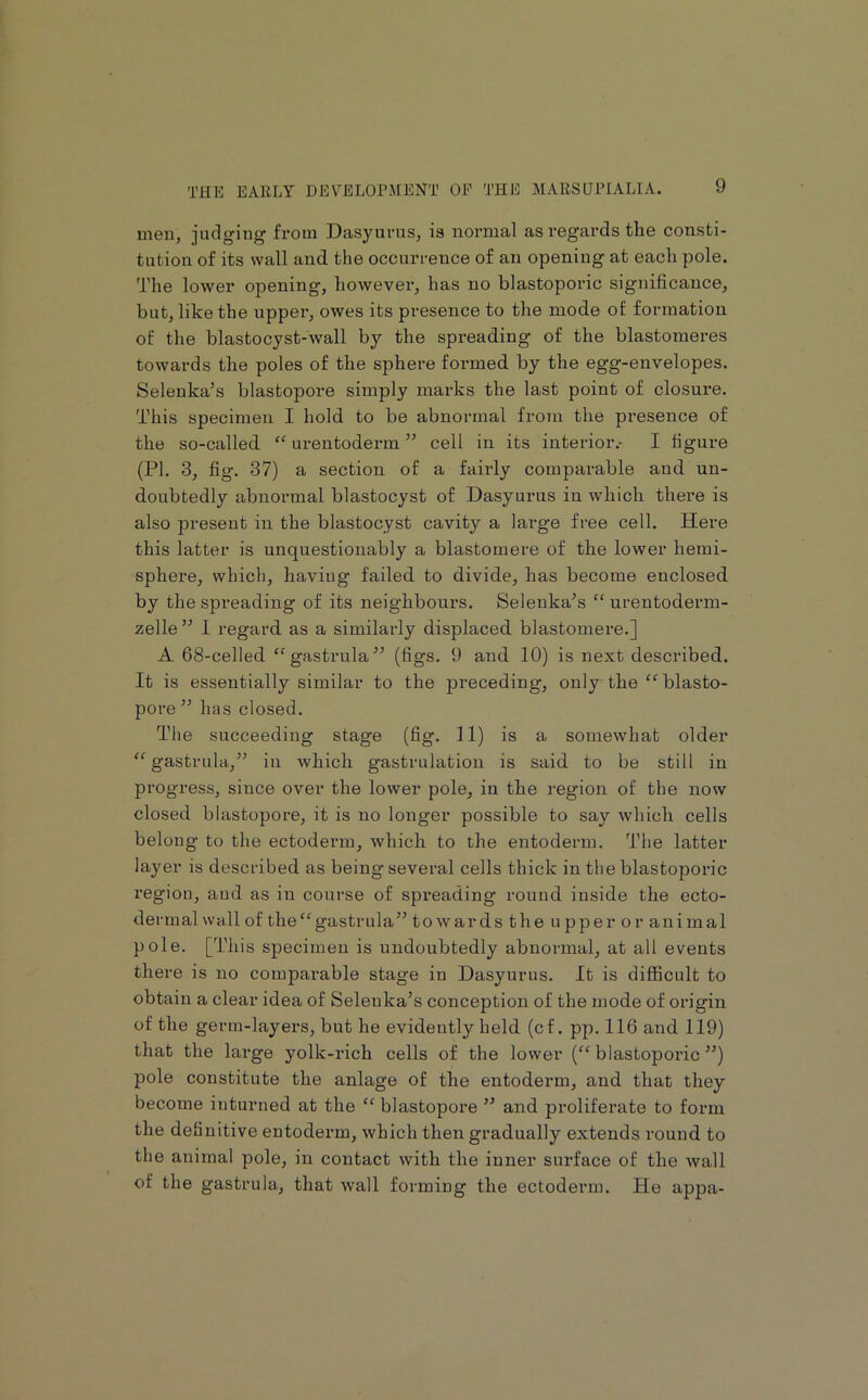men, judging from Dasyurus, is normal as regards the consti- tution of its wall and the occurrence of an opening at each pole. The lower opening, however, has no blastoporic significance, but, like the upper, owes its presence to the mode of formation of the blastocyst-wall by the spreading of the blastomeres towards the poles of the sphere formed by the egg-envelopes. Selenka’s blastopore simply marks the last point of closure. This specimen I hold to be abnormal from the presence of the so-called “ urentoderm ” cell in its interior.- I figure (PI. 3, fig. 37) a section of a fairly comparable and un- doubtedly abnormal blastocyst of Dasyurus in which there is also present in the blastocyst cavity a large free cell. Here this latter is unquestionably a blastomere of the lower hemi- sphere, which, having failed to divide, has become enclosed by the spreading of its neighbours. Selenka^s “ urentoderm- zelle’'’ I regard as a similarly displaced blastomere.] A 68-celled “gastrula^’ (figs. 9 and 10) is next described. It is essentially similar to the preceding, only the “blasto- pore ” has closed. The succeeding stage (fig. 11) is a somewhat older “ gastrula,” in which gastrulation is said to be still in progress, since over the lower pole, in the ]-egion of the now closed blastopore, it is no longer possible to say which cells belong to the ectoderm, which to the entoderm. The latter layer is described as being several cells thick in the blastoporic region, and as in course of spreading round inside the ecto- dermal wall of the“gastrula” to war ds the u pper o r ani mal pole. [This specimen is undoubtedly abnormal, at all events there is no comparable stage in Dasyurus. It is difficult to obtain a clear idea of Seleuka’s conception of the mode of origin of the germ-layers, but he evidently held (cf. pp. 116 and 119) that the large yolk-rich cells of the lower (“ blastoporic ”) pole constitute the anlage of the entoderm, and that they become inturned at the “ blastopore ” and pi’oliferate to form the definitive entoderm, which then gradually extends round to the animal pole, in contact with the inner surface of the wall of the gastrula., that wall forming the ectoderm. He appa-