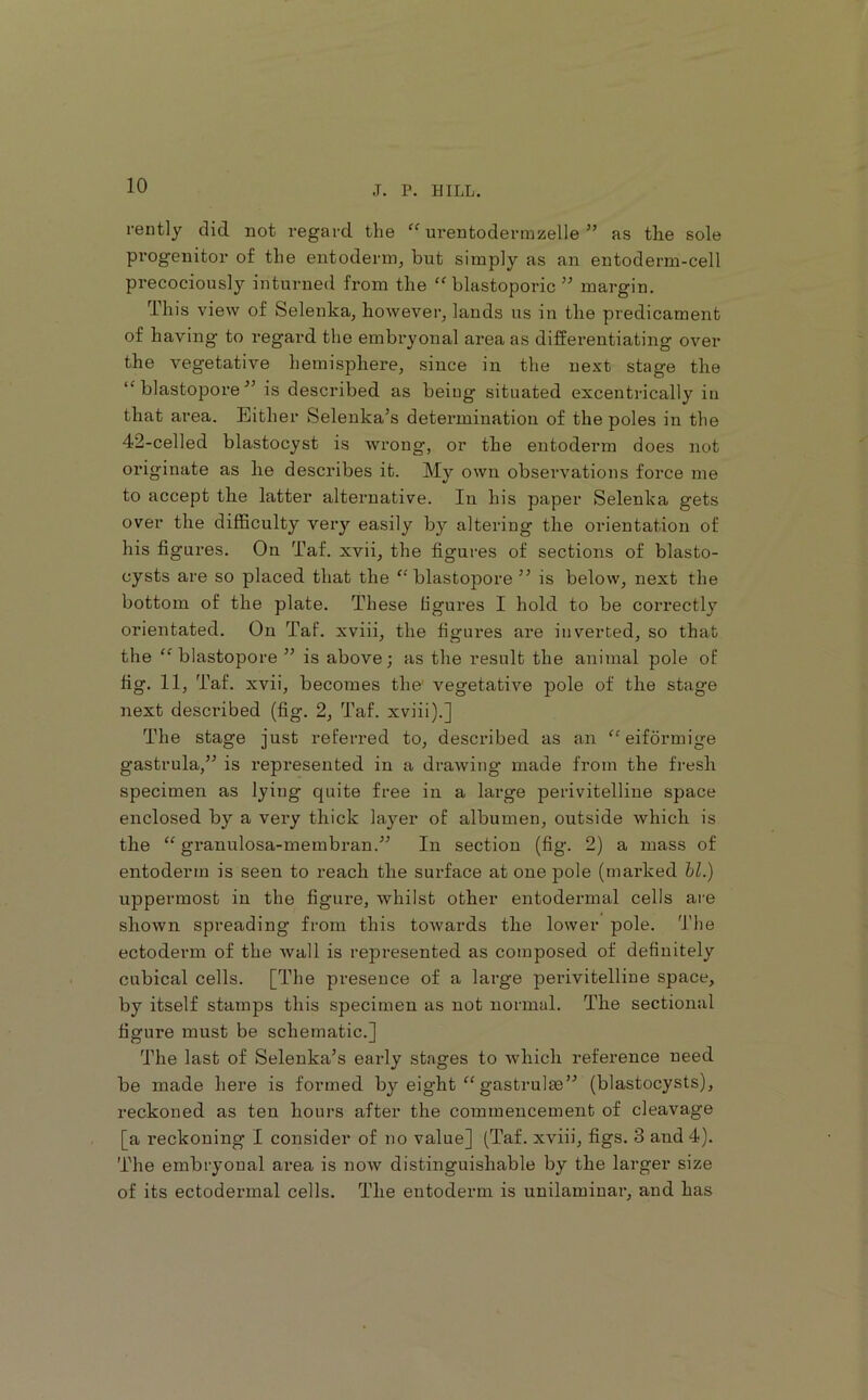 rently did not regard the “ urentodermzelle ” as the sole progenitor of the entoderm, but simply as an entoderm-cell precociously inturned from the blastoporic ” margin. This view of Selenka, however, lands us in the predicament of having to regal’d the embryonal area as differentiating over the vegetative hemisphere, since in the next stage the ‘'blastopore^’ is described as being situated excentrically in that ai’ea. Either Selenka’s detei’mination of the poles in the 42-celled blastocyst is wrong, or the entoderm does not originate as he describes it. My own observations force me to accept the latter alternative. In his paper Selenka gets over the difficulty very easily by altering the orientation of his figures. On Taf. xvii, the figures of sections of blasto- cysts are so placed that the “blastopore ” is below, next the bottom of the plate. These figures I hold to be correctly orientated. On Taf. xviii, the figui’es are inverted, so that the “blastopore” is above; as the result the animal pole of fig. 11, Taf. xvii, becomes the' vegetative pole of the stage next described (fig. 2, Taf. xviii).] The stage just referred to, described as an “eiformige gastrula,” is represented in a drawing made from the fresh specimen as lying quite free in a large perivitelline space enclosed by a very thick layer of albumen, outside which is the “ granulosa-membran.” In section (fig. 2) a mass of entoderm is seen to reach the sm-face at one pole (marked hi.) uppermost in the figure, whilst other entodermal cells are shown spreading from this towards the lower pole. The ectoderm of the wall is represented as composed of definitely cubical cells. [The presence of a large perivitelline space, by itself stamps this specimen as not normal. The sectional figure must be schematic.] The last of Selenka’s early stages to which reference need be made here is formed by eight “ gastrulas” (blastocysts), reckoned as ten hours after the commencement of cleavage [a reckoning I consider of no value] (Taf. xviii, figs. 3 and 4). The embryonal area is now distinguishable by the larger size of its ectodermal cells. The entoderm is unilamiuar, and has